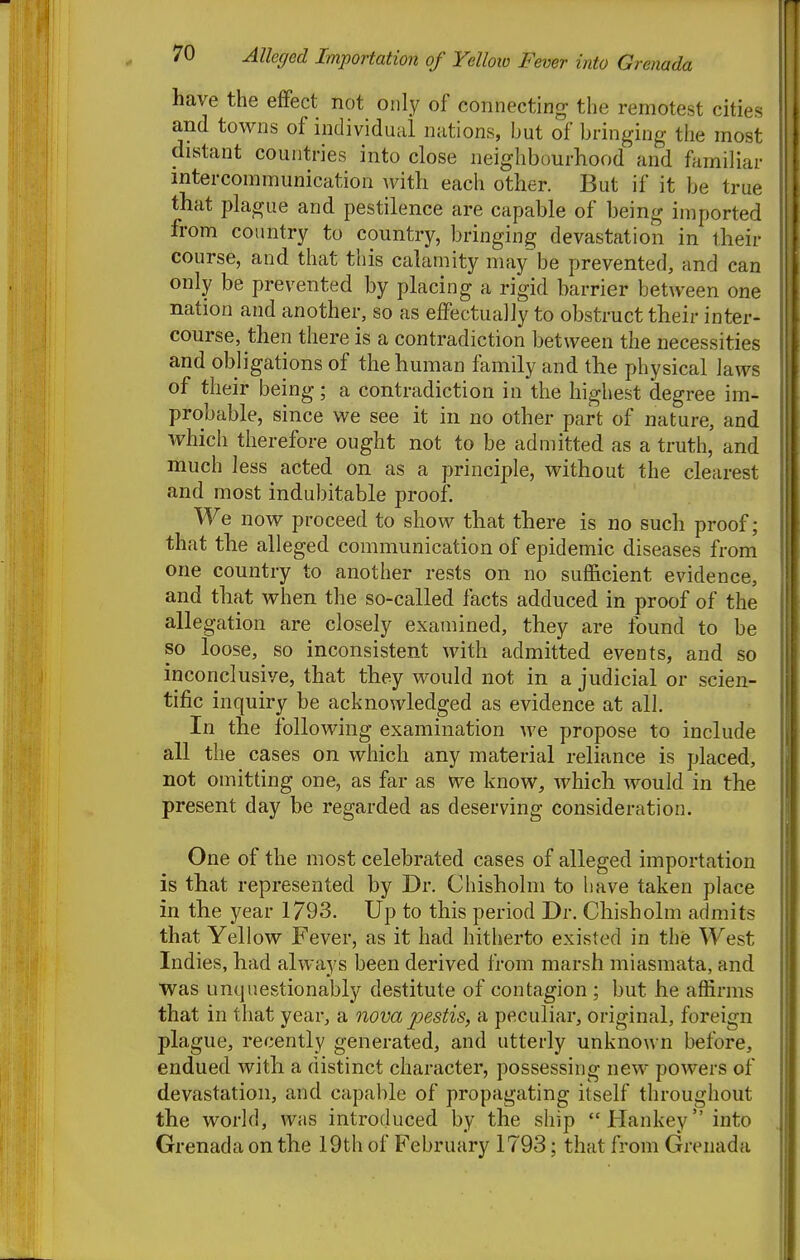 Alleged Importation of Yelloio Fever into Grenada have the effect not only of connecting the remotest cities and towns of individual nations, but of bringing the most distant countries into close neighbourhood and familiar intercommunication Avith each other. But if it be true that plague and pestilence are capable of heing imported from country to country, bringing devastation in their course, and that this calamity may be prevented, and can only be prevented by placing a rigid barrier between one nation and another, so as effectually to obstruct their inter- course, then there is a contradiction between the necessities and obligations of the human family and tlie physical laws of their being; a contradiction in the highest degree im- probable, since we see it in no other part of nature, and which therefore ought not to be admitted as a truth, and much less acted on as a principle, without the clearest and most indubitable proof. We now proceed to show that there is no such proof; that the alleged communication of epidemic diseases from one country to another rests on no sufficient evidence, and that when the so-called facts adduced in proof of the allegation are closely examined, they are found to be so loose, so inconsistent with admitted events, and so inconclusive, that they would not in a judicial or scien- tific inquiry be acknowledged as evidence at all. In the following examination we propose to include all the cases on which any material reliance is placed, not omitting one, as far as we know, which would in the present day be regarded as deserving consideration. One of the most celebrated cases of alleged importation is that represented by Dr. Chisholm to have taken place in the year 1793. Up to this period Dr. Chisholm admits that Yellow Fever, as it had hitherto existed in the West Indies, had always been derived from marsh miasmata, and was unquestionably destitute of contagion ; but he affirms that in that year, a nova pestis, a peculiar, original, foreign plague, recently generated, and utterly unknown before, endued with a distinct character, possessing new powers of devastation, and capable of propagating itself throughout the world, was introduced by the ship Hankeyinto Grenada on the 19th of February 1793; that from Grenada