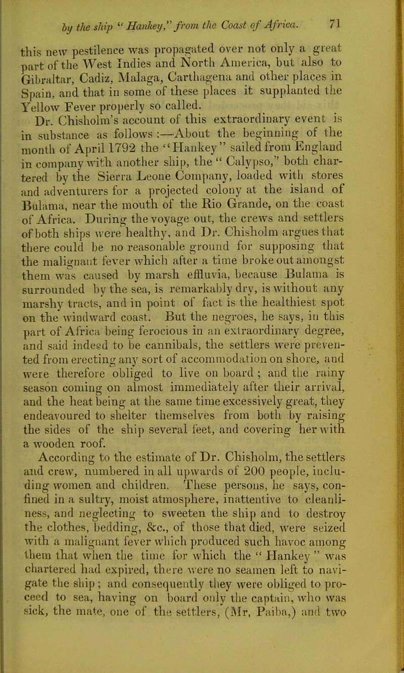 this new pestilence was propag-ated over not only a great part of the West Indies and North America, but also to Gibraltar, Cadiz, Malaga, Carthagena and other places in Spain, and that in some of these places it supplanted the Yellow Fever properly so called. Dr. Chisholm's account of this extraordinary event is in substance as follows :—About the beginning of the month of April 1792 the Hankey  sailed from England in company with another ship, the  Calypso, both char- tered by the Sierra Leone Company, loaded with stores and adventurers for a projected colony at the island of Bulama, near the mouth of the Rio Grande, on the coast of Africa. During the voyage out, the crews and settlers of both ships were healthy, and Dr. Chisholm argues that there could be no reasonable ground for supposing that the malignant fever which after a time broke out amongst them was caused by marsh effluvia, because Bulama is surrounded by the sea, is remarkably dry, is without any marshy tracts, and in point of fact is the healthiest spot on the windward coast. But the negroes, he says, in this part of Africa being ferocious in an extraordinary degree, and said indeed to be cannibals, the settlers were preven- ted from erecting any sort of accommodation on shore, and were therefore obliged to live on board ; and the rainy season coming on almost immediately after their arrival, and the heat being at the same time excessively great, they endeavoured to shelter themselves from both by raising the sides of the ship several feet, and covering her with a wooden roof. According to the estimate of Dr. Chisholm, the settlers and crew, numbered in all upwards of 200 people, inclu- ding women and children. These persons, he says, con- fined in a sultry, moist atmosphere, inattentive to cleanli- ness, and neglecting to sweeten the ship and to destroy the clothes, bedding, &c., of those that died, were seized with a malignant fever which produced such havoc among them that when the time for which the  Hankey  was chartered had expired, there were no seamen left to navi- gate the ship ; and consequently they were obliged to pro- ceed to sea, having on board only the captain, who was sick, the mate, one of the settlers, (Mr, Paiba,) and two