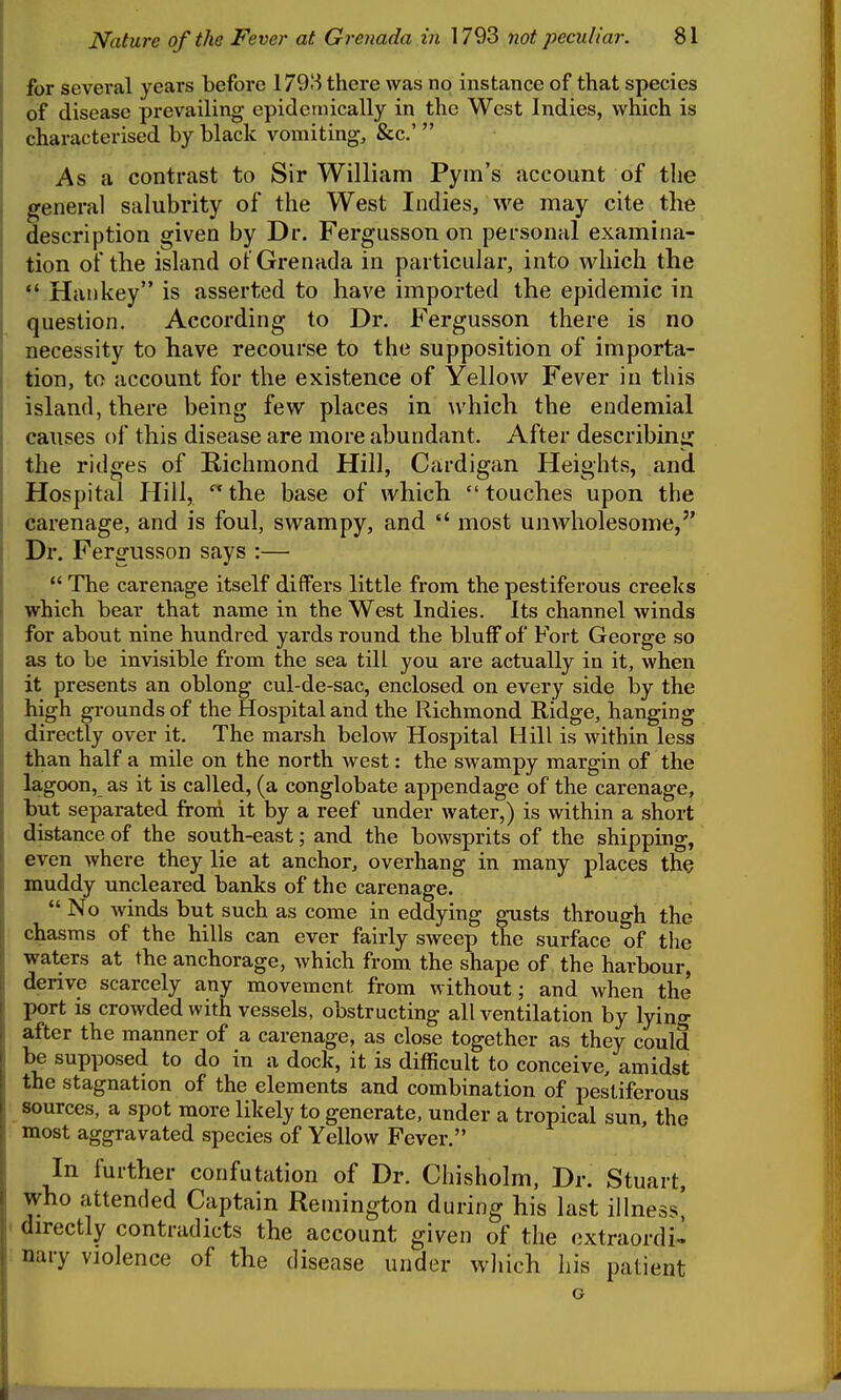 for several years before 1793 there was no instance of that species of disease prevailing epidemically in the West Indies, which is characterised by black vomiting, &c.'  As a contrast to Sir William Pym's account of the general salubrity of the West Indies, we may cite the description given by Dr. Fergusson on personal examina- tion of the island o? Grenada in particular, into which the *• Han key is asserted to have imported the epidemic in question. According to Dr. Fergusson there is no necessity to have recourse to the supposition of importa- tion, to account for the existence of Yellow Fever in this island, there being few places in which the endemial causes of this disease are more abundant. After describing the ridges of Richmond Hill, Cardigan Heights, and Hospital Hill, the base of which touches upon the carenage, and is foul, swampy, and  most unwholesome, Dr. Fergusson says :—  The carenage itself differs little from the pestiferous creeks which bear that name in the West Indies. Its channel winds for about nine hundred yards round the bluff of Fort George so as to be invisible from the sea till you are actually in it, when it presents an oblong cul-de-sac, enclosed on every side by the high grounds of the Hospital and the Richmond Ridge, hanging directly over it. The marsh below Hospital Hill is within less than half a mile on the north west: the swampy margin of the lagoon, as it is called, (a conglobate appendage of the carenage, but separated from it by a reef under water,) is within a short distance of the south-east; and the bowsprits of the shippuig, even where they lie at anchor, overhang in many places the muddy uncleared banks of the carenage.  No winds but such as come in eddying gusts through the chasms of the hills can ever fairly sweep the surface of the waters at the anchorage, which from the shape of the harbour, derive scarcely any movement from without; and when the port is crowded with vessels, obstructing all ventilation by lying after the manner of a carenage, as close together as they could be supposed to do in a dock, it is difficult to conceive, amidst the stagnation of the elements and combination of pestiferous sources, a spot more likely to generate, under a tropical sun, the most aggravated species of Yellow Fever. In further confutation of Dr. Chisholm, Dr. Stuart, who attended Captain Remington during his last illness, - directly contradicts the account given of the extraordi^ nary violence of the disease under which his patient G