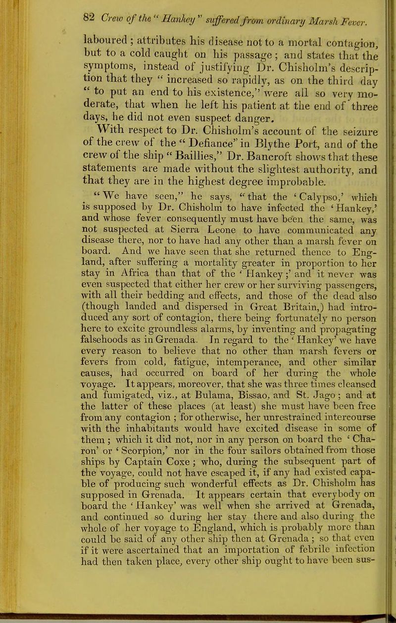 laboured ; attributes his disease not to a mortal contagion, but to a cold caught on bis passage; and states that the symptoms, instead of justifying Dr. Chisholm's descrip- tion that they  increased so rapidly, as on the third day  to put an end to his existence,'' Avere all so very mo- derate, that when he left his patient at the end of three days, he did not even suspect danger. With respect to Dr. Chisholm's account of the seizure of the crew of the  Defiance in Blythe Port, and of the crew of the ship  Baillies, Dr. Bancroft shows that these statements are made without the slightest authority, and that they are in the highest degree improbable. We have seen, he says, «'that the 'Calypso,' which is supposed by Dr. Chisholm to have infected the ' Hankey,' and whose fever consequently must have been the same, was not suspected at Sierra Leone to have communicated any disease there, nor to have had any other than a marsh fever on board. And we have seen that she returned thence to Eng- land, after suffering a mortality greater in proportion to her stay in Africa than that of the ' Hankey;' and it never was even suspected that either her crew or her surviving passengers, with all their bedding and effects, and those of the dead also (though landed and dispersed in Great Britain,) had intro- duced any sort of contagion, there being fortunately no person here to excite groundless alarms, by inventing and propagating falsehoods as in Grenada. In regard to the ' Hankey' we have every reason to believe that no other than marsh fevers or fevers from cold, fatigue, intemperance, and other similar | causes, had occurred on board of her during the whole voyage. It appears, moreover, that she was three times cleansed and fumigated, viz., at Bulama, Bissao, and St. Jago ; and at the latter of these places (at least) she must have been free \ from any contagion ; for other\vise, her unrestrained intercourse with the inhabitants would have excited disease in some of them; which it did not, nor in any person on board the ' Cha- ron' or ' Scorpion,' nor in the four sailors obtained from those ships by Captain Coxe ; who, during the subsequent part of the voyage, could not have escaped it, if any had existed capa- j ble of producing such wonderful effects as Dr. Chisholm has supposed in Grenada. It appears certain that everybody on board the ' Hankey' was well when she arrived at Grenada, and continued so during her stay there and also during the whole of her voyage to England, which is probably more than could be said of any other ship then at Grenada; so that even if it were ascertained that an importation of febrile infection had then taken place, evei-y other ship ought to have been sus-
