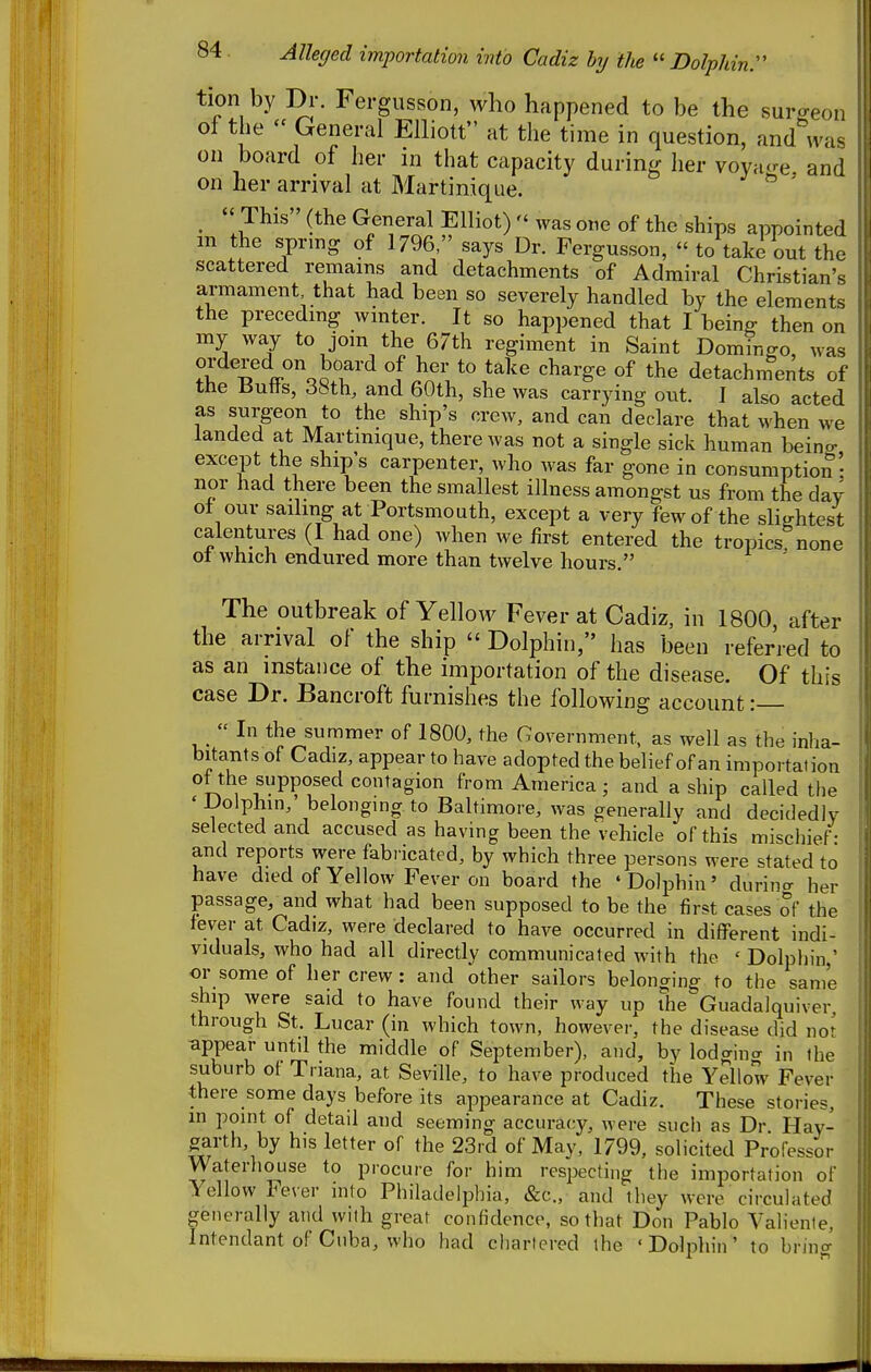 tion by Dr. Fergusson, who happened to be the surgeon of the  General Elliott at the time in question, and was on board of her in that capacity during her voyn^re and on her arrival at Martinique. ^ ' _ This (the General Elliot)  was one of the ships appointed m the spring of 1796, says Dr. Fergusson,  to take out the scattered remains and detachments of Admiral Christian's armament that had been so severely handled by the elements the precedmg wmter. It so happened that I being then on my way to jom the 67th regiment in Saint Domingo, was ordered on board of her to take charge of the detachments of the Butts, 38th, and 60th, she was carrying out. I also acted as surgeon to the ship's crew, and can declare that when we landed at Martmique, there was not a single sick human being- except the ship's carpenter, who was far gone in consumption • nor had there been the smallest illness amongst us from the day of our sailing at Portsmouth, except a very few of the sHghtest calentures (I had one) when we first entered the tropics none 01 which endured more than twelve hours. ' The outbreak of Yellow Fever at Cadiz, in 1800, after the arrival of the ship  Dolphin, has been referred to as an instance of the importation of the disease. Of this case Dr. Bancroft furnishes the following account:  In the summer of 1800, the Government, as well as the inha- bitants of Cadiz, appear to have adopted the belief of an importation ot the supposed contagion from America ; and a ship called the ' Dolphin,' belonging to Baltimore, was generally and decidedly selected and accused as having been the vehicle of this mischief - and reports were fabi icated, by which three persons were =<tated to have died of Yellow Fever on board the ' Dolphin' durina her passage, and what had been supposed to be the first cases of the fever at Cadiz, were declared to have occurred in different indi- viduals, who had all directly communicated Avith the ' Dolphin ' or some of her crew: and other sailors belonging to the same ship were said to have found their way up the Guadalquiver, through St. Lucar (in which town, however, the disease did not appear until the middle of September), and, by lodging in the suburb of Triana, at Seville, to have produced the Yellow Fever there some days before its appearance at Cadiz. These stories, in point of detail and seeming accuracy, were such as Dr Hay- garth, by his letter of the 23rd of May, 1799, solicited Professor Waterhouse to procure for him respecting the importation of Yellow Fever into Philadelphia, &c., and they were circulated generally and with great confidence, so that Don Pablo Valiente, Intendant of Cuba, who had chartered the 'Dolphin' to bring