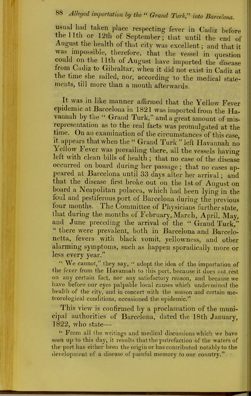 usual had taken place respecting fever in Cadiz before the 11th or 12th of September; that until the end of August the health of that cit^ was excellent; and that it was nnpossible, therefore, that the vessel in question could on the 11th of August have imported the disease from Cadiz to Gibraltar, when it did not exist in Cadiz at the time she sailed, nor, according to the medical state- ments, till more than a month afterwards. It was in like manner affirmed that the Yellow Fever epidemic at Barcelona in 1821 was imported from the Ha- vannah by the  Grand Turk, and a great amount of mis- representation as to the real facts was promulgated at the time. On an examination of the circumstances of this case, it appears that when the  Grand Turk  left Havannah no Yellow Fever was prevailing there, all the vessels having left with clean bills of health; that no case of the disease occurred on board during her passage; that no cases ap- peared at Barcelona until 33 days alter her arrival; and that the disease first broke out on the 1st of August on board a Neapolitan polacca, which had been lying in the foul and pestiferous port of Barcelona during the previous four months. The Committee of Physicians further state, that during the months of February, March, April, May, and June preceding the arrival of the  Grand Turk,  there were prevalent, both in Barcelona and Barcelo- netta, fevers with black vomit, yellowness, and other alarming symptoms, such as happen sporadically more or less every year.  We cannot, they say,  adopt the idea of the importation of the fever from the Havannah to this port, because it does not rest on any certain fact, nor any satisfactory reason, and because we have before our eyes palpable local causes which undermined the health of the city, and in concert with the season and certain me- teorological conditions, occasioned the epidemic, This view is confirmed by a proclamation of the muni- cipal authorities of Barcelona, dated the 18th January, 1822, who state— From all the writings and medical discussions which we have seen up to this day, it results that the putrefaction of the waters of the port has either been the origin or has conlributed notably to the development of a disease of painful memory to our country.