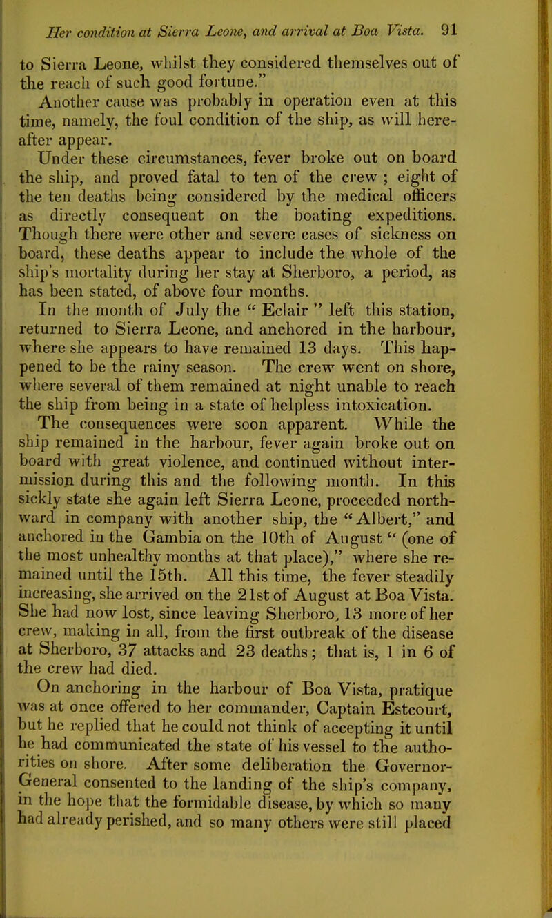 to Sierra Leone, whilst they considered themselves out of the reach of such good fortune. Another cause was probably in operation even at this time, namely, the foul condition of the ship, as will here- after appear. Under these circumstances, fever broke out on board the ship, and proved fatal to ten of the crew ; eight of the ten deaths being considered by the medical officers as directly consequent on the boating expeditions. Though there were other and severe cases of sickness on board, these deaths appear to include the whole of the ship's mortality during her stay at Sherboro, a period, as has been stated, of above four months. In the month of July the  Eclair  left this station, returned to Sierra Leone, and anchored in the harbour, where she appears to have remained 13 days. This hap- pened to be the rainy season. The crew went on shore, where several of them remained at night unable to reach the ship from being in a state of helpless intoxication. The consequences were soon apparent. While the ship remained in the harbour, fever again broke out on board with great violence, and continued without inter- mission during this and the following month. In this sickly state she again left Sierra Leone, proceeded north- ward in company with another ship, the Albert, and anchored in the Gambia on the 10th of August  (one of the most unhealthy months at that place), where she re- mained until the 15th. All this time, the fever steadily increasing, she arrived on the 21st of August at Boa Vista. She had now lost, since leaving Sherboro, 13 more of her crew, making in all, from the first outbreak of the disease at Sherboro, 37 attacks and 23 deaths; that is, 1 in 6 of the crew had died. On anchoring in the harbour of Boa Vista, pratique was at once offered to her commander. Captain Estcourt, but he replied that he could not think of accepting it until he had communicated the state of his vessel to the autho- rities on shore. After some deliberation the Governor- General consented to the landing of the ship s company, in the ho])e that the formidable disease, by which so many had already perished, and so many others were still placed