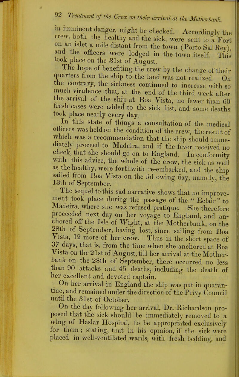 ill imminent danger, might be checked. Accordinglv the crew, both the healthy and the sick, were sent to a Fort on an isiet a mile distant from the town (Porto Sal Rey) and the officers were lodged in the town itself. This took place on the 31st of August. The hope of benefiting the crew by the chan^^e of their quarters from the ship to the land was not realized. On the contrary, the sickness continued to increase ^^'ith so much virulence that, at the end of the third week after the arrival of the ship at Boa Vista, no fewer than 60 Iresh cases were added to the sick list, and some deaths took place nearly every day. In this state of things a consultation of the medical officers was held on the condition of the crew, the result of which was a recommendation that the ship should imme- diately proceed to Madeira, and if the fever received no check, that she should go on to England. In confoi mitj^ with this advice, the whole of the crew, the sick as well as the healthj^ were forthwith re-embarked, and the ship sailed from Boa Vista on the following day, namdy, the 13th of September. The sequel to this sad narrative shows that no improve- ment took place during the passage of the Eclair to Madeira, where she was refused pratique. She therefore proceeded next day on her voyage to England, and an- chored off the Isle of Wight, at the Motherbank, on the 28th of September, having lost, since sailing from Boa Vista, 12 more of her crew. Thus in the short space of 37 days, that is, from the time when she anchored at Boa Vista on the 21st of August, till her arrival at the Mother- bank on the 28th of September, there occurred no less than 90 attacks and 45 deaths, including the death of her excellent and devoted captain. On her arrival in England the ship was put in quaran- tine, and remained under the direction of the Privy Council until the 31st of October. On the day following her arrival, Dr. Richardson pro- posed that the sick should be immediately removed to a wing of Haslar Hospital, to be appropriated exclusively for them; stating, that in his opinion, if the sick were placed in well-ventilated wards, with fresh bedding, and