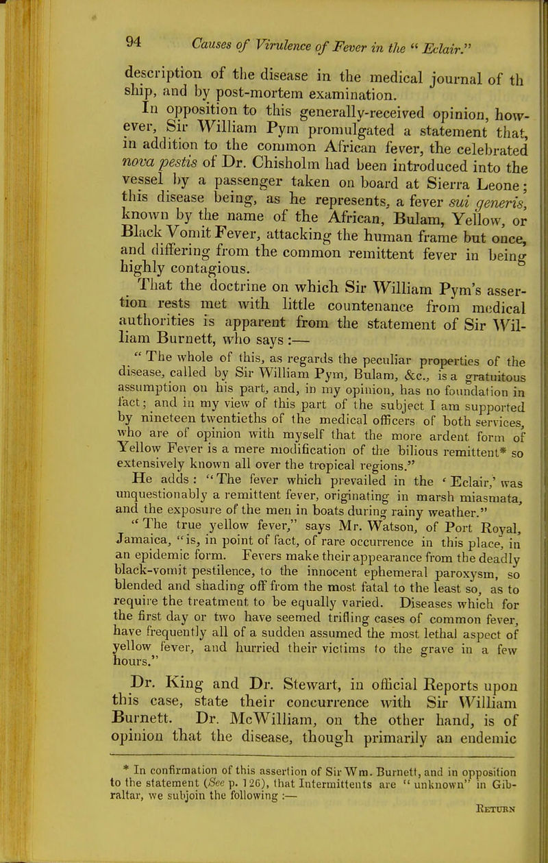 Causes of Virulence of Fever in the  Eclair^ description of the disease in the medical journal of th ship, and by post-mortem examination. In opposition to this generally-received opinion, how- ever. Sir William Pym promulgated a statement that, m addition to the common African fever, the celebrated novapestis of Dr. Chisholm had been introduced into the vessel ])y a passenger taken on board at Sierra Leone; this disease being, as he represents, a fever sui generis, known by the name of the African, Bulam, Yellow, or Black Vomit Fever, attacking the human frame but once, and differing from the common remittent fever in being highly contagious. That the doctrine on which Sir William Pym's asser- tion rests met with little countenance from medical authorities is apparent from the statement of Sir liam Burnett, who says :—  The whole of this, as regards the peculiar properties of the disease, called by Sir William Pym, Bulam, &c., is a gratuitous assumption on his part, and, in my opinion, has no foundation in fact; and in my view of this part of the subject I am supported by nineteen twentieths of the medical officers of both services who are of opinion with myself that the more ardent form of Yellow Fever is a mere modification of the bilious remittent* so extensively known all over the tropical regions. He adds :  The fever which prevailed in the ' Eclair,' was unquestionably a remittent fever, originating in marsh miasmata, and the exposure of the men in boats during rainy weather.  The true yellow fever, says Mr. Watson, of Port Royal, Jamaica, is, in point of fact, of rare occurrence in this place, in an epidemic form. Fevers make their appearance from the deadly black-vomit pestilence, to the innocent ephemeral paroxysm, so blended and shading off from the most fatal to the least so, as to require the treatment to be equally varied. Diseases which for the first day or two have seemed trifling cases of common fever, have frequently all of a sudden assumed the most lethal aspect of yellow fever, and hurried their victims to the grave in a few hours. Dr. King and Dr. Stewart, in official Reports upon this case, state their concurrence with Sir William Burnett. Dr. McWilliam, on the other hand, is of opinion that the disease, though primarily an endemic * In confirmation of this asserlion of Sir Wm. Burnett, and in opposition to the statement {See p. 12G), that Intermittents are  unknown in Gib- raltar, we subjoin the following :— Ketdbn