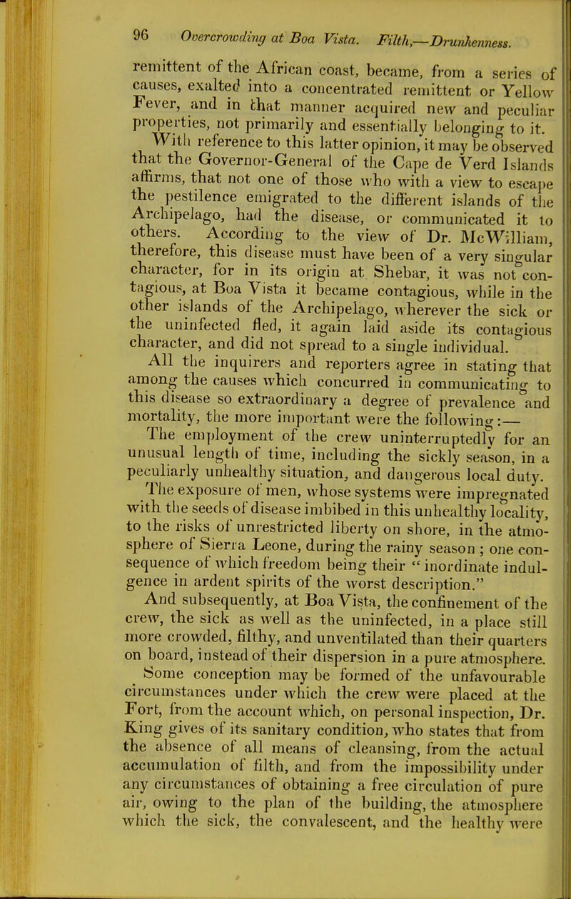 remittent of the African coast, became, from a series of causes, exalted into a concentrated remittent or Yellow Fever, and in that manner acquired new and peculiar properties, not primarily and essentially belonging to it. With reference to this latter opinion, it may be observed that the Governor-General of the Cape de Verd Islands affirms, that not one of those who with a view to escape the pestilence emigrated to the different islands of the Archipelago, had the disease, or communicated it to others. Accordii]g to the view of Dr. McWilliam, therefore, this disease must have been of a very sino-ular character, for in its origin at Shebar, it was not'^con- tagious, at Boa Vista it became contagious, while in the other islands of the Archipelago, ^vherever the sick or the uninfected fled, it again laid aside its contagious character, and did not spread to a single individual. All the inquirers and reporters agree in stating that among the causes which concurred in communicating to this disease so extraordinary a degree of prevalence and mortality, the more important were the following: The employment of the crew uninterruptedly for an unusual length of time, including the sickly season, in a peculiarly unhealthy situation, and dangerous local duty. The exposure of men, whose systems Avere impregnated with the seeds of disease imbibed in this unhealthy locality, to the risks of unrestricted liberty on shore, in the atmo- sphere of Sierra Leone, during the rainy season ; one con- sequence of which freedom being their  inordinate indul- gence in ardent spirits of the worst description. And subsequently, at Boa Vista, the confinement of the crew, the sick as well as the uninfected, in a place still more crowded, filthy, and unventilated than their quarters on board, instead of their dispersion in a pure atmosphere. ^ Some conception may be formed of the unfavourable circumstances under which the crew were placed at the Fort, from the account which, on personal inspection. Dr. King gives of its sanitary condition, who states that from the absence of all means of cleansing, from the actual accumulation of filth, and from the impossibility under any circumstances of obtaining a free circulation of pure air, owing to the plan of the building, the atmosphere which the sick, the convalescent, and the healthy were