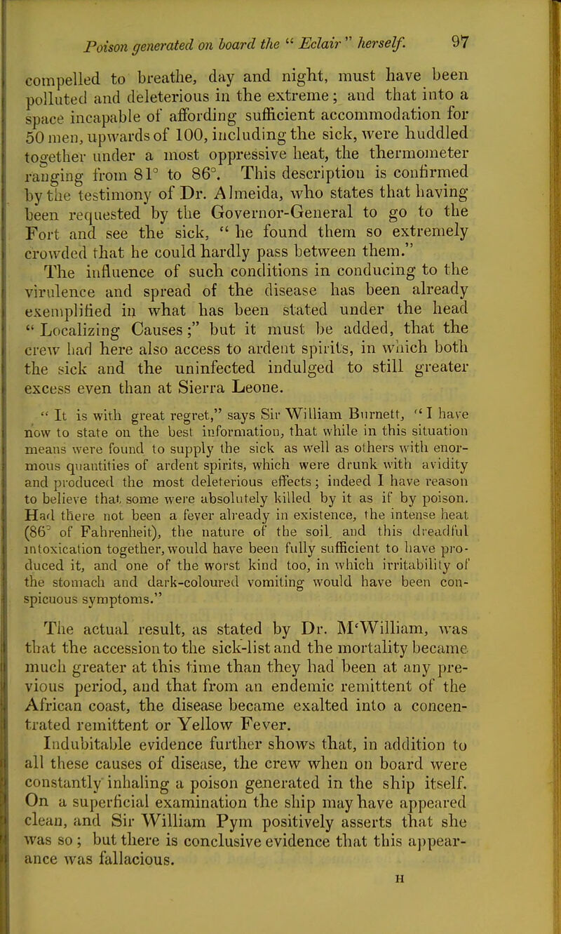 compelled to breathe, day and night, must have been polluted and deleterious in the extreme; and that into a space incapable of affording sufficient accommodation for 50 men, upwards of 100, including the sick, were huddled tooether under a most oppressive heat, the thermometer ranging from 81° to 86°. This description is confirmed by the testimony of Dr. Almeida, who states that having been requested by the Governor-General to go to the Fort and see the sick,  he found them so extremely crowded that he could hardly pass between them. The influence of such conditions in conducing to the virulence and spread of the disease has been already exemplified in what has been stated under the head  Localizing Causes; but it must be added, that the crew had here also access to ardent spirits, in which both the sick and the uninfected indulged to still greater excess even than at Sierra Leone.  It is with great regret, says Sir WiUiam Biirnett, I have now to state on the best information, that while in this situation means were found to supply the sick as well as others with enor- mous quantities of ardent spirits, which were drunk with avidity and produced the most deleterious effects; indeed 1 have reason to believe that, some were absolutely killed by it as if by poison. Had there not been a fever already in existence, the intense heat (86^ of Fahrenheit), the nature of the soil, and this dreadlul intoxication together, would have been fully sufficient to have pro- duced it, and one of the worst kind too, in which irritability of the stomach and dark-coloured vomiting would have been con- spicuous symptoms. The actual result, as stated by Dr. IM'William, was that the accession to the sick-list and the mortality became much greater at this time than they had been at any pre- vious period, and that from an endemic remittent of the African coast, the disease became exalted into a concen- trated remittent or Yellow Fever. Indubitable evidence further shows that, in addition to all these causes of disease, the crew when on board were constantly inhaling a poison generated in the ship itself. On a superficial examination the ship may have appeared clean, and Sir William Pym positively asserts that she was so ; but there is conclusive evidence that this appear- ance was fallacious. H