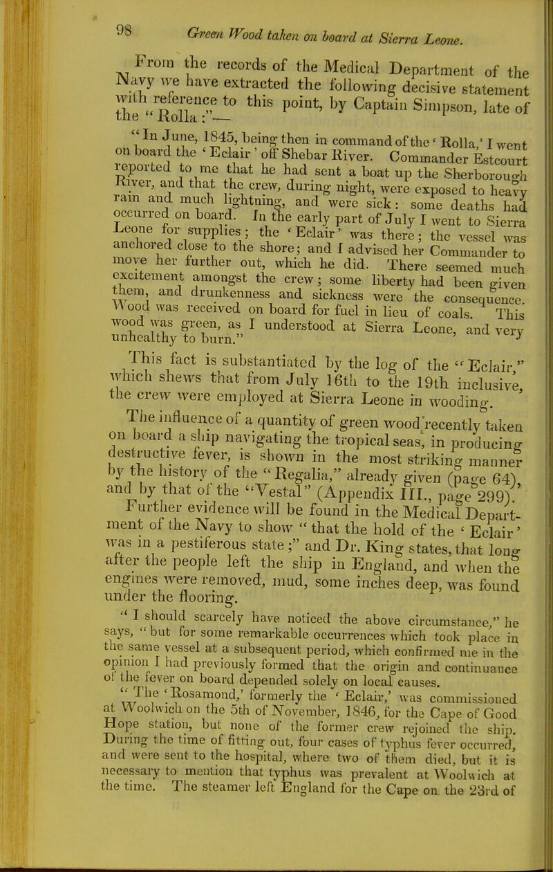 From the records of the Medical Department of the Navy Ave have extracted the following decisive statement tht ' rX'^^^^ P''^' ^'P'^ ^^^I^^' ^^^^  In June, 1845, being then in command of the' Rolla ' I went on board the ' Eclair ' off Shebar River. Commander EstcTr reported to me that he had sent a boat up the Sherborough River, and that the crew, during night, were exposed to healy lam and much lightnmg, and were sick: sonTe deaths had occurred on board. In the early part of July I went to Sierra Leone for supplies; the 'Eclair' was there; the vessel was anchored close to the shore; and I advised her Commander to move her further out, which he did. There seemed much excitement amongst the crew; some liberty had been given them and drunkenness and sickness were the consequence Wood was received on board for fuel in lieu of coals This wood was green, as I understood at Sierra Leone, and very unhealthy to burn. ^ This fact is substantiated by the log of the Eclair Avhich shews that from July 16th to the 19th inclusive the crew were employed at Sierra Leone in wooding. ' The influence of a quantity of green wood'recently taken on boai-d a ship navigating the tropical seas; in producing destructive fever, is shown in the most striking manner by the history of the - Regalia, already given fpaoe 64^ and by that of the Yestal (Appendix III., page''299) h urther evidence will be found in the Medical Depart- ment of the Navy to show  that the hold of the ' Eclair' was in a pestiferous state; and Dr. King states, that lon^ alter the people left the ship in England, and when thi enguies were removed, mud, some inches deep, was found under the flooring. '« I should scarcely have noticetl the above circumstance, he says,  but for some remarkable occurrences which took place in the same vessel at a subsequent period, which confirmed me in the opunon I had previously formed that the origin and continuance ol the fever on board depended solely on local causes. ''J^^f'^''^^'^^'^^>^ovmQv\YthQ 'Eclair,' was commissioned at Woolwich on the 5fch of November, 1846, for the Cape of Good Hope station, but none of the former crew rejoined the ship. During the time of fitting out, four cases of typhus fever occurred, and were sent to the hospital, where two of them died, but it is necessary to mention that typhus was prevalent at Woolwich at the time. The steamer left England for the Cape on the 23rd of