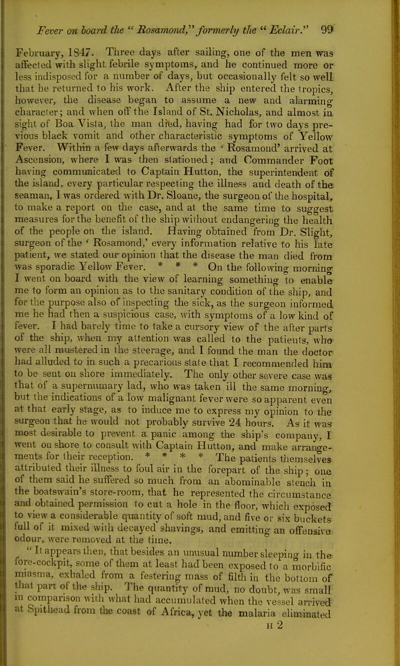 February, 1S47. Three days after sailing, one of the men was affected with shght febrile symptoms, and he continued more or less indisposed for a number of days, but occasionally felt so well that he returned to his work. After the ship entered the tropics, however, the disease began to assume a new and alarming character; and when off the Island of St. Nicholas, and almost in sight of Boa Vista, the man died, having had for two days pre- vious black vomit and other characteristic symptoms of Yellow Fever. Within a few days afterwards the ' Rosamond' arrived at Ascension, where I was then stationed; and Commander Foot having communicated to Captain Hutton, the superintendent of the island, every particular respecting the illness and death of the seaman, I was ordered with Dr. Sloane, the surgeon of the hospital, to make a report on the case, and at the same time to suggest measures for the benefit of the ship wirhout endangering the health of the people on the island. Having obtained from Dr. Slight, surgeon of the ' Rosamond,' every information relative to his late patient, we stated our opinion that the disease the man died from was sporadic Yellow Fever. * * * On the following mornino- I went on board with the view of learning something to enable me to form an opinion as to the sanitary condition of the ship, and for the purpose also of inspecting the sick, as the surgeon informed me he had then a suspicious case, with symptoms of a low kind of fever, I had barely time to take a cursory view of the after parts of the ship, when my attention was called to the patients, who were all mustered in the steerage, and I found the man the doctor had alluded to in such a precarious state that I recommended him to be sent on shore immediately. The only other severe case was that of a supernumary lad, who was taken ill the same mornino-, but the indications of a low malignant fever were so apparent even at that early stage, as to induce me to express my opinion to the surgeon that he would not probably survive 24 hours. As it was most desirable to prevent a panic among the ship's company, 1 went on shore to consult with Captain Hutton, and make arrange- ments for their reception. * * * * The patients themselves attributed their illness to foul air in the forepart of the ship; one of them said he suffered so much from an abominable stench in the boatswain's store-room, that he represented the circumstance and obtained permission to cut a hole in the floor, which exposed to view a considerable quantity of soft mud, and five or six buckets full of it mixed with decayed shavings, and emitting an offensive odour, were removed at the time.  It appears then, that besides an unusual number sleepino- in the fore-cockpit, some of them at least had been exposed to a morbific miasma, exhaled from a festering mass of filth in the bottom of that part of the ship. The quantity of mud, no doubt, was small m comparison with what had accumulated when the vessel an-ived at Spithead from the coast of Africa, yet the malaria eliminated II 2