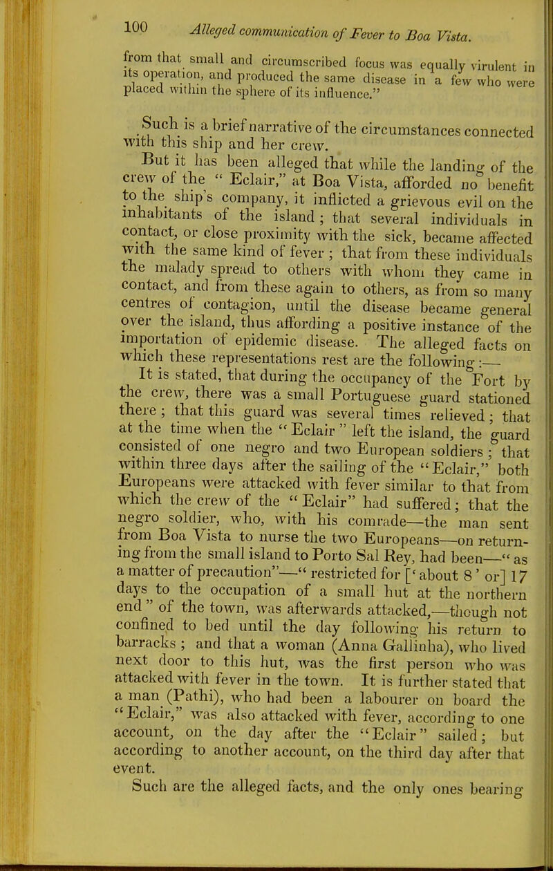 from that small and circumscribed focus was equally virulent in Its operation, and produced the same disease in a few who were placed within the sphere of its influence. Such is a brief narrative of the circumstances connected with this ship and her crew. But it has been alleged that while the landincr of the crew of the  Eclair, at Boa Vista, afforded no benefit to the ship's company, it inflicted a grievous evil on the inhabitants of the island ; that several individuals in contact, or close proximity with the sick, became affected with the same kind of fever ; that from these individuals the malady spread to others with whom they came in contact, and from these again to others, as from so many centres of contagion, until the disease became general over the island, thus affording a positive instance of the miportation of epidemic disease. The alleged facts on which these representations rest are the following: It is stated, that during the occupancy of the Fort by the crew, there was a small Portuguese guard stationed there ; that this guard was several times relieved; that at the time when the ''Eclair  left the island, the guard consisted of one negro and two European soldiers ; that within three days after the sailing of the Eclair,' both Europeans were attacked with fever similar to that from which the crew of the  Eclair had suffered; that the negro soldier, who, with his comrade—the man sent from Boa Vista to nurse the two Europeans—on return- ing from the small island to Porto Sal Key, had been  as a matter of precaution— restricted for ['about 8' or] 17 days ^ to the occupation of a small hut at the northern end  of the town, was afterwards attacked,—though not confined to bed until the day following- his return to barracks ; and that a woman (Anna Gallinba), who lived next door to this hut, was the first person who was attacked with fever in the town. It is further stated that a man (Pathi), who had been a labourer on board the Eclair, was also attacked with fever, according to one account, on the day after the Eclair sailed; but according to another account, on the third day after that event. Such are the alleged facts, and the only ones bearing
