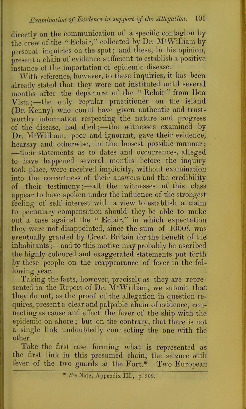 directly on the communication of a specific contagion by the crew of the  Eclair/' collected by Dr. M'VYilliam by personal inquiries on the spot; and these, in his opinion, present a chain of evidence sufficient to establish a positive instance of the importation of epidemic disease. With reference, however, to these inquiries, it has been already stated that they were not instituted until several months after the departure of the  Eclair from Boa Yista;—the only regular practitioner on the island (Dr. Kenny) who could have given authentic and trust- worthy information respecting the nature and progress of the disease, had died;—the witnesses examined by Dr. M'William, poor and ignorant, gave their evidence, hearsay and otherwise, in the loosest possible manner; —their statements as to dates and occurrences, alleged to have happened several months before the inquiry- took place, were received implicitly, without examination into the correctness of their answers and the credibility of their testimony;—all the witnesses of this class appear to have spoken under the influence of the strongest feeling- of self interest with a view to establish a claim to pecuniary compensation should they be able to make out a case against the  Eclair, in which expectation they were not disappointed, since the sum of 1000/. was eventually granted by Great Britain for the benefit of the inhabitants;—and to this motive may probably be ascribed the highly coloured and exaggerated statements put forth by these people on the reappearance of fever in the fol- lowing year. Taking the facts, however, precisely as they are repre- sented in the Report of Dr. M'William, we submit that they do not, as the proof of the allegation in question re- quires, present a clear and palpable chain of evidence, con- necting as cause and effect the fever of the ship with the epidemic on shore; but on the contrary, that there is not a single link undoubtedly connecting the one with the other. Take the first case forming what is represented as the first link in this presumed chain, the seizure with fever of the two guards at the Fort.* Two European * See Note, Appendix III., p. 309.
