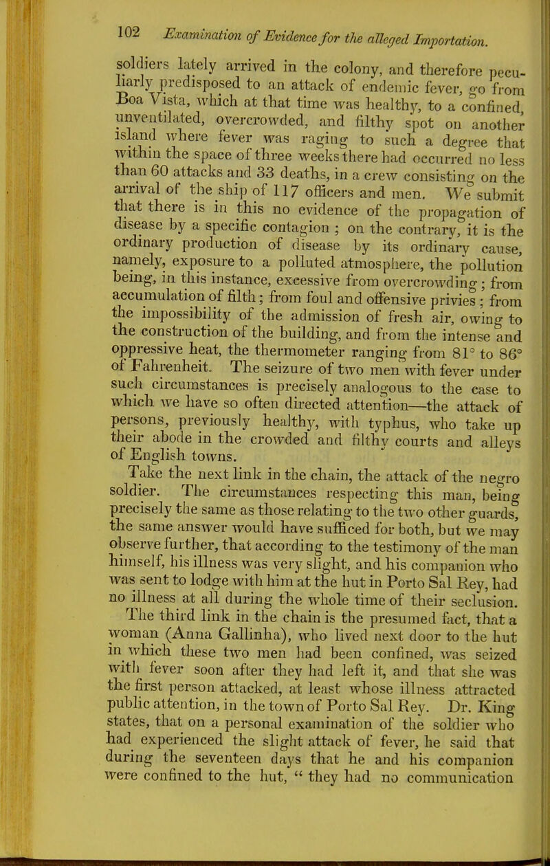 soldiers lately arrived in the colony, and therefore pecu- liarly predisposed to an attack of endemic fever, ^o from Boa Vista, which at that time was healthy, to a confined imventilated, overcrowded, and filthy spot on another island where fever was raging to such a degree that within the space of three weeks there had occurred no less than 60 attacks and 33 deaths, in a crew consisting on the arrival of the ship of 117 officers and men. We submit that there is in this no evidence of the propagation of disease by a specific contagion ; on the contrary, it is the ordinary production of disease by its ordinary cause, namely, exposure to a polluted atmosphere, the pollution being, in this instance, excessive from overcrowding; from accumulation of filth; from foul and offensive privies ;' from the impossibility of the admission of fresh air, owing to the construction of the building, and from the intense and oppressive heat, the thermometer ranging from 81° to 86° of Fahrenheit. The seizure of two men with fever under such circumstances is precisely analogous to the case to which we have so often directed attention—the attack of persons, previously healthy, with typhus, who take up their abode in the crowded and filthy courts and alleys of English towns. Take the next link in the chain, the attack of the negro soldier. The circumstances respecting this man, being precisely the same as those relating to the two other guards, the same answer would have sufficed for both, but we may observe further, that according to the testimony of the man himself, his illness was very slight, and his companion who was sent to lodge with him at the hut in Porto Sal Rey, had no illness at all during the whole time of their seclusion. The third link in the chain is the presumed £ict, that a woman (Anna Gallinha), who lived next door to the hut in which these two men had been confined, was seized Avith fever soon after they had left it, and that she was the first person attacked, at least whose illness attracted pubhc attention, in the town of Porto Sal Rey. Dr. King states, that on a personal examination of the soldier who had experienced the slight attack of fever, he said that during the seventeen days that he and his companion were confined to the hut,  they had no communication