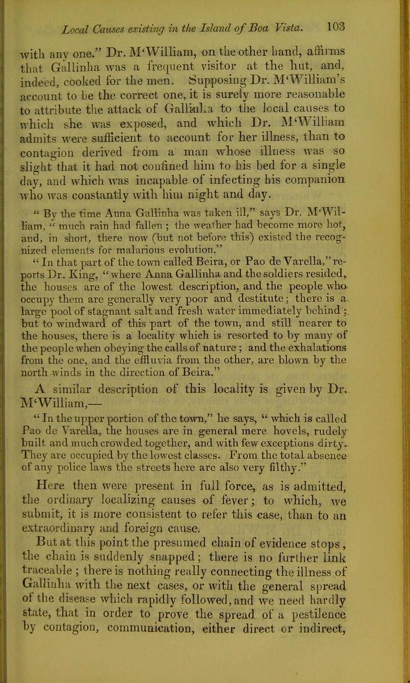 with any one. Dr. M'William, on the other hand, affirms that Gallinha was a frequent visitor at the liut, and, indeed, cooked for the men. Supposing Dr. M'William's account to he the correct one, it is surely more reasonable to attribute tlie attack of GalliiiiLa to the local causes to which she was exposed, and which Dr. M'William admits were sufficient to account for her illness, than to contagion derived from a man whose illness was so slight that it had not confined him to his bed for a single day, and which was incapable of infecting his companion who was constantly with him night and day.  By the time Anna Gallinha was taken ill, says Dr. M'Wil- Ham,  much rain had fallen ; the weather had become more hot, and, in short, there now (but not before this) existed the recog- nized elements for malarious evolution.  In that part of the town called Beira, or Pao de Varella, re- ports Dr. King, where Anna Gallinha and the soldiers resided,, the houses are of the lowest description, and the people who occupy them are generally very poor and destitute; there is a large pool of stagnant salt and fresh water immediately behind but to windward of this part of the town, and still nearer to the houses, there is a locality which is resorted to by many of the people when obeying the calls of nature; and the exhalations from the one, and the effluvia from the other, are blown by the north-winds in the direction of Beira. A similar description of this locality is given by Dr^ M'William,—  In the upper portion of the town, he says,  which is called Pao de Varella, the houses are in general mere hovels, rudely built and much crowded together, and with few exceptions dirty. They are occupied by the lowest classes. From the total absence of any police laws the streets here are also very filthy, Here then were present in full force, as is admitted, the ordinary localizing causes of fever; to which, we submit, it is more consistent to refer this case, than to an extraordinary and foreign cause. But at this point the presumed chain of evidence stops , the chain is suddenly snapped; there is no further link traceable ; there is nothing really connecting the illness of Gallinha with the next cases, or with the general sj)read of the d isease which rapidly followed, and we need hardly state, that in order to prove the spread of a pestilence by contagion, communication, either direct or indirect,