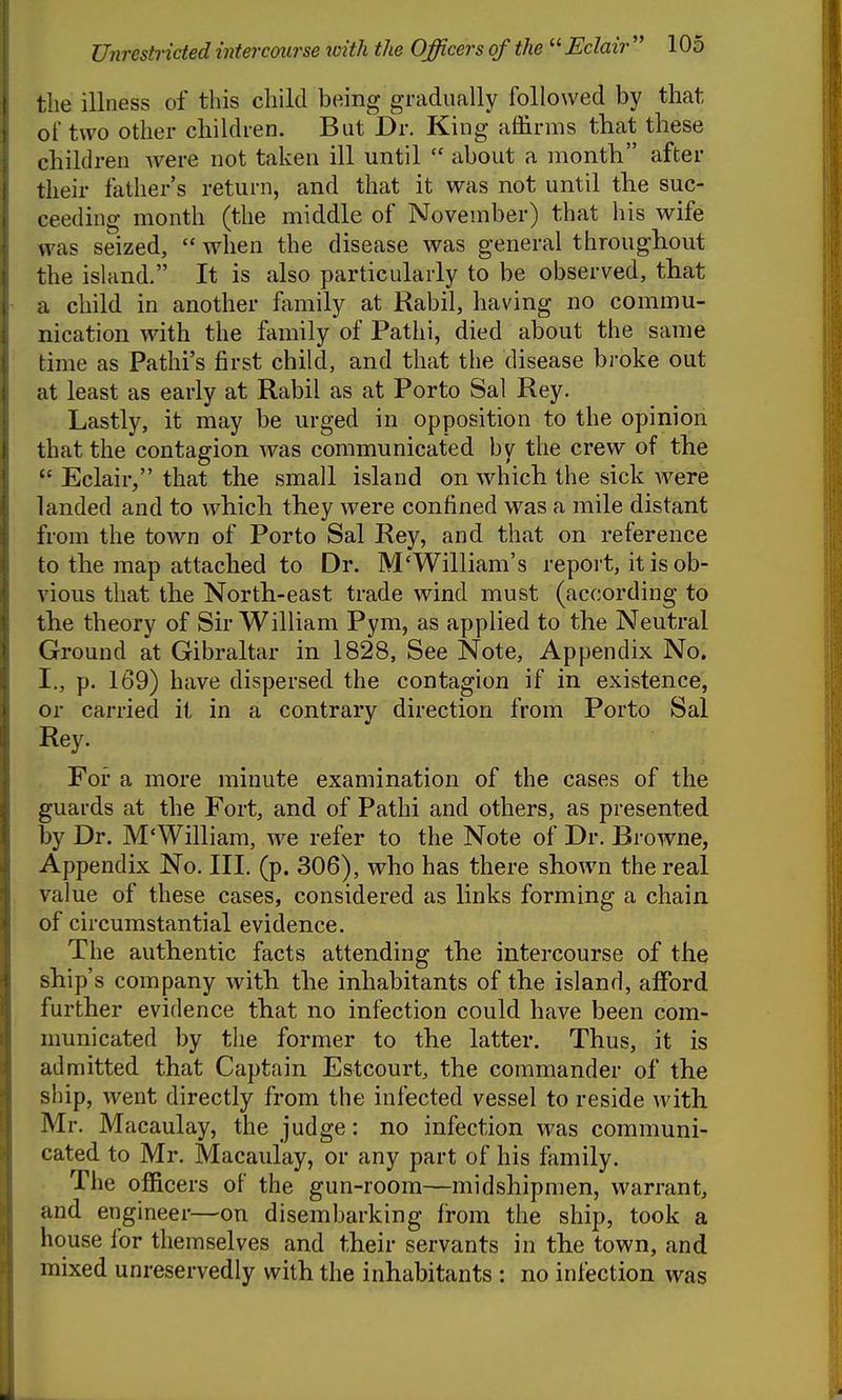 the illness of this child being gradually followed by that of two other cliildren. But Dr. King affirms that these children Avere not taken ill until  about a month after their father's return, and that it was not until the suc- ceeding month (the middle of November) that his wife was seized,  when the disease was general throughout the island. It is also particularly to be observed, that a child in another family at Rabil, having no commu- nication with the family of Pathi, died about the same time as Pathi's first child, and that the disease broke out at least as early at Rabil as at Porto Sal Rey. Lastly, it may be urged in opposition to the opinion that the contagion w^as communicated by the crew of the  Eclair, that the small island on which the sick Avere landed and to which they were confined was a mile distant from the town of Porto Sal Rey, and that on reference to the map attached to Dr. M'William's report, it is ob- vious that the North-east trade wind must (according to the theory of Sir William Pym, as applied to the Neutral Ground at Gibraltar in 1828, See Note, Appendix No. I., p. 169) have dispersed the contagion if in existence, or carried ii in a contrary direction from Porto Sal Rey. Foi- a more minute examination of the cases of the guards at the Fort, and of Pathi and others, as presented by Dr. M'Williara, w^e refer to the Note of Dr. Browne, Appendix No. III. (p. 306), who has there shown the real value of these cases, considered as links forming a chain, of circumstantial evidence. The authentic facts attending the intercourse of the ship's company with the inhabitants of the island, afford further evidence that no infection could have been com- municated by the former to the latter. Thus, it is admitted that Captain Estcourt, the commander of the ship, went directly from the infected vessel to reside with Mr. Macaulay, the judge: no infection was communi- cated to Mr. Macaulay, or any part of his family. The officers of the gun-room—midshipmen, warrant, and engineer—on disembarking from the ship, took a house for themselves and their servants in the town, and mixed unreservedly with the inhabitants : no infection was