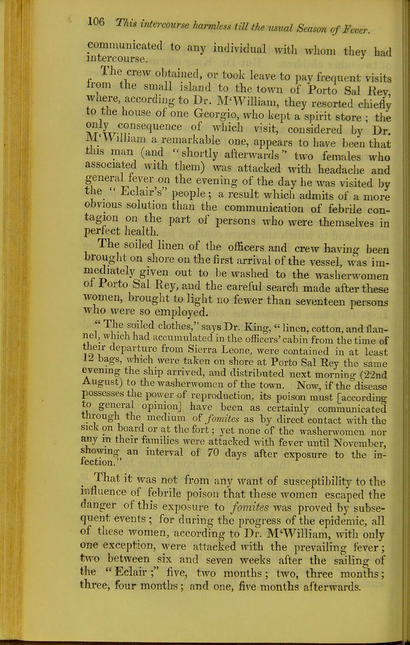 communicated to any individual vvitli whom thev bad intercourse. ^ The crew obtained, or took leave to pay frequent visits Irom the small island to the town of Porto Sal Kev where according to Dr. M'William, they resorted chiefly to tlie house of one Georgio, who kept a spirit store ; the (xrw?^'^'!^^^ ^'^'^^^^ considered by Dr M; William a remarkable one, appears to have been that this man (and - shortly afterwards two females who associated with them) was attacked with headache and general fever on the evening of the day he was visited by the^  ^.Clair's' people; a result which admits of a more obvious solution than tbe communication of febrile con- tagion on the part of persons who were themselves in perfect health. ■ The soiled linen of the officers and crew having been brought on shore on the first arrival of the vessel, was im- mediately given out to be washed to the waslierwomen of Porto Sal Rey, and the careful search made after these women, brought to light no fewer than seventeen persons who were so employed. r clothes, says Dr. King,  linen, cotton, and flan- nel, which had accumulated in the officers' cabin from the time of their departure from Sierra Leone, were contained in at least 1^ bags, which were taken on shore at Porto Sal Rey the same evening the ship arrived, and distributed next morning (22nd August) to the washerwomen of the town. Now, if the disease possesses the power of reproduction, its poison must [according to general opinion] have been as certainly communicated through the medium of fomites as by direct contact with the sick on board or at the fort; yet none of the washerwomen nor any m their families were attacked with fever until November, showing an interval of 70 days after exposure to the in- lection. That it was not from any want of susceptibility to the influence of febrile poison that these women escaped the danger of this exposure to fomites was proved by subse- quent events ; for during the progress of the epidemic, all of these women, according to Dr. M'William, with only on« exception, were attacked with the prevailing fever; tvvo between six and seven weeks after the sailing of the  Eclair ; five, two months ; two, three months; three, four months; and one, five months afterwards.