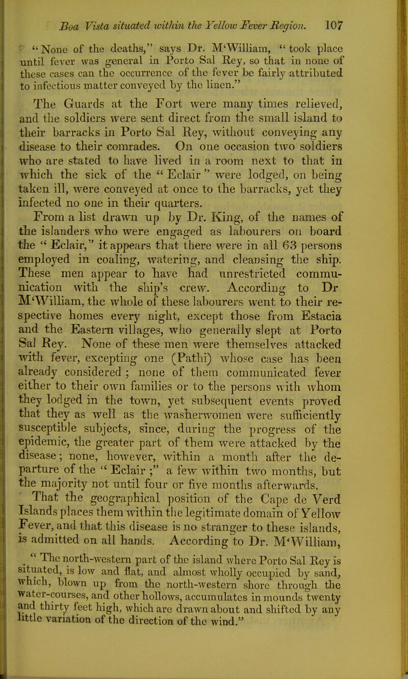 ■ None of the deaths, says Dr. M'William, took place until fever was general in Porto Sal Rey, so that in none of these cases can the occurrence of the fever be fairly attributed to infectious matter conveyed by the linen. The Guards at tlie Fort were many times relieved, and the soldiers were sent direct from the small island to their barracks in Porto Sal Rey, without conveying any disease to their comrades. On one occasion two soldiers who are stated to have lived in a room next to that in ^vhich the sick of the  Eclair  were lodged, on being taken ill, were conveyed at once to the barracks, yet they infected no one in their quarters. From a list drawn up by Dr. King, of the names of the islanders who were engaged as labourers on board the  Eclair, it appears that there were in all 63 persons employed in coaling, watering, and cleansing the ship. These men appear to have had unrestricted commu- nication with the ship's crew. According to Dr M'William, the whole of these labourers went to their re- spective homes every night, except those from Estacia and the Eastern villages, who generally slept at Porto Sal Rey. None of these men were themselves attacked with fever, excepting one (Pathi) whose case has been already considered ; none of them communicated fever either to their own families or to the persons with Avhom they lodged in the town, yet subsequent events proved that they as well as the washerwomen were sufficiently susceptible subjects, since, daring the progress of the epidemic, the greater part of them were attacked by the disease; none, however, within a month after the de- parture of the  Eclair ; a few Avithin two months, but the majority not until four or five months afterwards. That the geographical position of the Cape de Verd Islands places them within the legitimate domain of Vellow Fever, and that this disease is no stranger to these islands, is admitted on all hands. According to Dr. M'William, ^  The north-western part of the island where Porto Sal Rey is situated, is low and flat, and almost wholly occupied by sand, which, blown up from the north-western shore through the water-courses, and other hoUows, accumulates in mounds twenty and thirty feet high, which are drawn about and shifted by any intle variation of the direction of the wind.