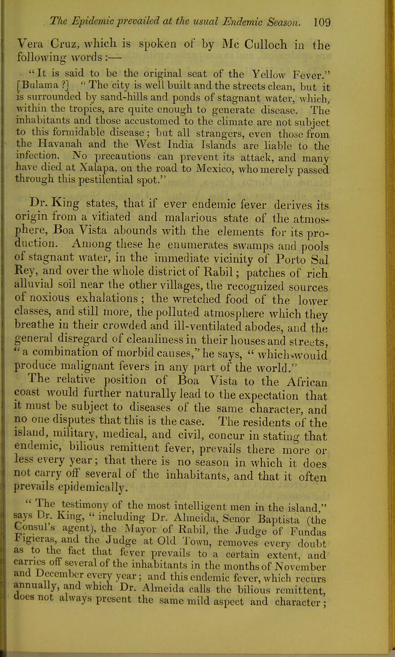 Vera Cruz, which is spoken of by Mc Culloch in the following words:— It is said to be the original seat of the Yellow Fever. [Bulama ?]  The city is well built and the streets clean, but it is surrounded by sand-hills and ponds of stagnant water, which, within the tropics, are quite enough to generate disease. The inhabitants and those accustomed to the climate are not subject to this fonnidable disease; but all strangers, even those from the Havanah and the West India Islands are liable to the infection. No precautions can prevent its attack, and many have died at Xalapa, on the road to Mexico, Avho merely passed through this pestilential spot. Dr. King states, that if ever endemic fever derives its origin from a vitiated and malarious state of the atmos- phere, Boa Vista abounds with the elements for its pro- duction. An)ong these he enumerates swamps and pools of stagnant water, in the immediate vicinity of Porto Sal Rey, and over the whole district of Rabil; patches of rich alluvial soil near the other villages, the recognized sources of noxious exhalations; the wretched food of the lower classes, and still more, the polluted atmosphere Avhich they breathe in their crowded and ill-ventilated abodes, and the general disregard of cleanliness in their houses and streets, a combination of morbid causes, he says,  which»would produce malignant fevers in any part of the world. - The relative position of Boa Vista to the African coast would further naturally lead to the expectation that it must be subject to diseases of the same character, and no one disputes that this is the case. The residents of the island, mihtary, medical, and civil, concur in stating that endemic, bilious remittent fever, prevails there more or less every year; that there is no season in which it does not carry olT several of the inhabitants, and that it often prevails epidemically.  The testimony of the most intelligent men in the island  says Dr. King,  including Dr. Almeida, Senor Baptista (the Consul s agentl the Mayor of Rabil, the Judge of Fundas l-igieras, and the Judge at Old Town, removes every doubt as to the fact that fever prevails to a certain extent, and carries off several of the inhabitants in the months of November and December every year; and this endemic fever, which recurs annually, and which Dr. Almeida calls the biHous remittent, does not always present the same mild aspect and character;