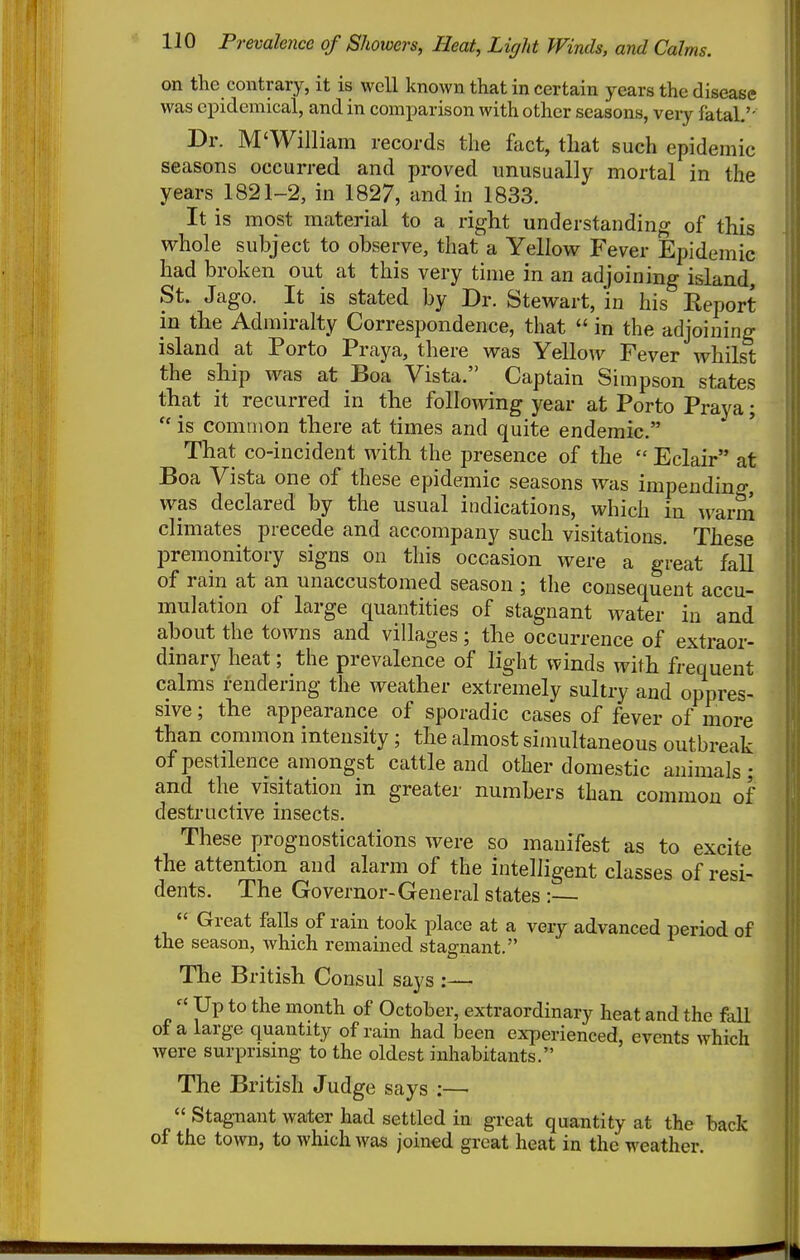 on the contrary, it is well known that in certain years the disease was epidemical, and in comparison with other seasons, very fatal,'- Dr. M'William records the fact, that such epidemic seasons occurred and proved unusually mortal in the years 1821-2, in 1827, and in 1833. It is most material to a right understanding of this whole subject to observe, that a Yellow Fever Epidemic had broken out at this very time in an adjoining island, St. Jago. It is stated by Dr. Stewart, 'in his Report in the Admiralty Correspondence, that  in the adjoining island at Porto Praya, there was Yellow Fever whilst the ship was at Boa Vista. Captain Simpson states that it recurred in the following year at Porto Praya;  is common there at times and quite endemic. That co-incident with the presence of the  Eclair at Boa Vista one of these epidemic seasons was impending, was declared by the usual indications, which in warm climates precede and accompany such visitations. These premonitory signs on this occasion were a great fall of rain at an unaccustomed season ; the consequent accu- mulation of large quantities of stagnant water in and about the towns and villages; the occurrence of extraor- dinary heat; the prevalence of light winds with frequent calms rendering the weather extremely sultry and oppres- sive ; the appearance of sporadic cases of fever of more than common intensity; the almost simultaneous outbreak of pestilence amongst cattle and other domestic animals; and the visitation in greater numbers than common of destructive insects. These prognostications were so manifest as to excite the attention and alarm of the intelligent classes of resi- dents. The Governor-General states :—  Great falls of rain took place at a very advanced period of the season, which remained stagnant. The British Consul says :— « Up to the month of October, extraordinary heat and the faU of a large quantity of rain had been experienced, events which were surprising to the oldest inhabitants. The British Judge says :—'  Stagnant water had settled in great quantity at the back of the town, to which was joined great heat in the weather.