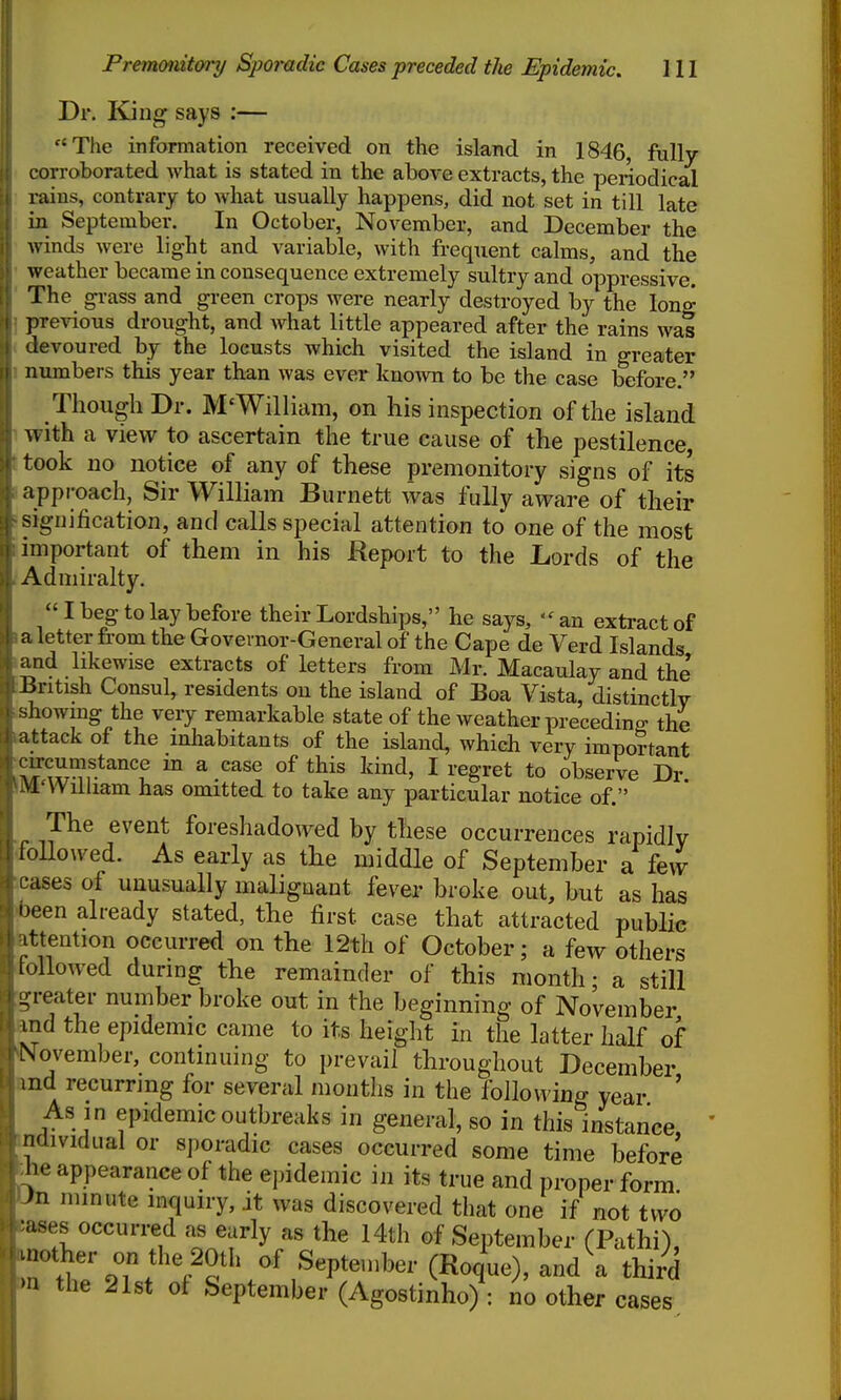 el C Premonitory Sporadic Cases preceded the Epidemic. 111 Dr. King says :— Tlie information received on the island in 1846, fully orroborated what is stated in the above extracts, the periodical raius, contrary to what usually happens, did not set in till late in September. In October, November, and December the winds were light and variable, with frequent calms, and the weather became in consequence extremely sultry and oppressive. The gi-ass and green crops were nearly destroyed by the long jirevious drought, and what little appeared after the rains was devoured bj the locusts which visited the island in greater numbers this year than was ever kno^vn to be the case before. Though Dr. M'William, on his inspection of the island with a view to ascertain the true cause of the pestilence, took no notice of any of these premonitory signs of its approach, Sir William Burnett was fully aware of their signification, and calls special attention to one of the most important of them in his Report to the Lords of the Admiralty. I beg to lay before their Lordships, he says, ''an extract of a letter from the Governor-General of the Cape de Verd Islands and likewise extracts of letters from Mr. Macaulay and the -British Consul, residents on the island of Boa Vista, distinctly showing the very remarkable state of the weather preceding; the attack of the inhabitants of the island, which very important rircumstance m a case of this kind, I regret to observe Dr Vl-Wiiham has omitted to take any particular notice of. The event foreshadowed by these occurrences rapidly lollowed. As early as the middle of September a few -ases of unusually malignant fever broke out, but as has )een already stated, the first case that attracted public ■ttention occurred on the 12th of October; a few others allowed durmg the remainder of this month; a still -reater number broke out in the beginning of November md the epidemic came to its height in the latter half of November, continumg to prevail throughout December md recurring for several months in the following year ' As in epidemic outbreaks in general, so in this instance, ndividual or sporadic cases occurred some time before he appearance of the epidemic in its true and proper form )n minute inquiry, it was discovered that one if not two •uses occurred as early as the I4th of September (Pathi), uiother on the 20th of September (Roque), and a third •a the 21st of September (Agostinho) : no other cases I I to