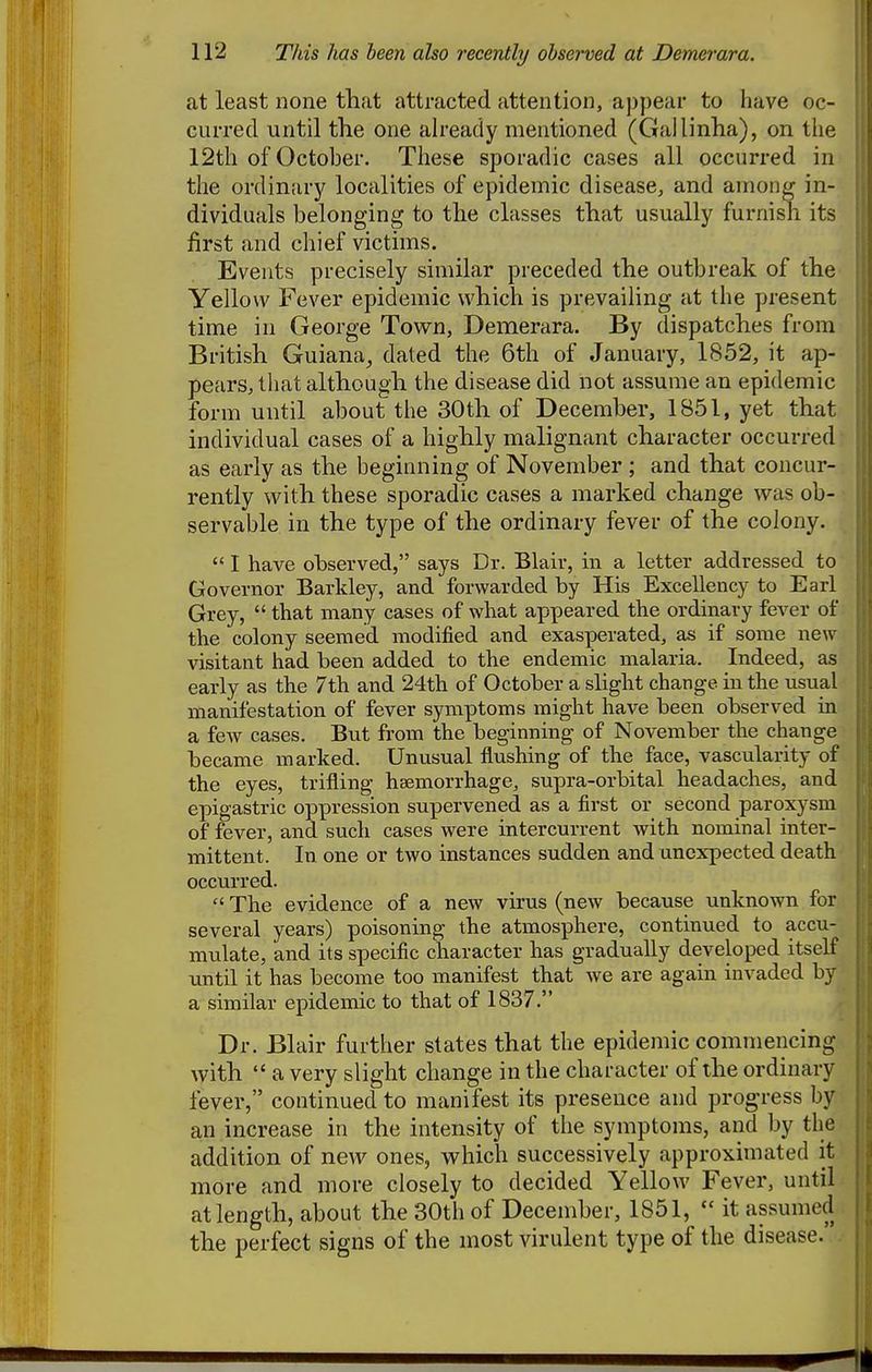 at least none that attracted attention, aj)pear to have oc- curred until the one ah-eady mentioned (Gallinha), on the 12th of October. These sporadic cases all occurred in the ordinary localities of epidemic disease, and among in- dividuals belonging to the classes that usually furnish its first and chief victims. Events precisely similar preceded the outbreak of the Yellow Fever epidemic which is prevaihng at the present time in George Town, Demerara. By dispatches from British Guiana^ dated the 6th of January, 1852, it ap- pears, that although the disease did not assume an epidemic form until about the 30th of December, 1851, yet that individual cases of a highly malignant character occurred ■ as early as the beginning of November ; and that concur- rently with these sporadic cases a marked change was ob- servable in the type of the ordinary fever of the colony. I have observed, says Dr. Blair, in a letter addressed to Governor Barldey, and forwarded by His Excellency to Earl Grey,  that many cases of what appeared the ordinary fever of the colony seemed modified and exasperated, as if some new visitant had been added to the endemic malaria. Indeed, as early as the 7th and 24th of October a slight change in the usual manifestation of fever symptoms might have been observed in a few cases. But from the beginning of November the change became marked. Unusual flushing of the face, vascularity of the eyes, trifling haemorrhage, supra-orbital headaches, and epigastric oppression supervened as a first or second paroxysm of fever, and such cases were intercurrent with nominal inter- mittent. In one or two instances sudden and unexpected death occurred.  The evidence of a new virus (new because unknown for several years) poisoning the atmosphere, continued to accu- mulate, and its specific character has gradually developed itself until it has become too manifest that we are again invaded by a similar epidemic to that of 1837. Dr. Blair further states that the epidemic commencing with  a very slight change in the character of the ordinary fever, continued to manifest its presence and progress by an increase in the intensity of the symptoms, and by the addition of new ones, which successively approximated it more and more closely to decided Yellow Fever, until at length, about the 30th of December, 1851,  it assumed the perfect signs of the most virulent type of the disease.'