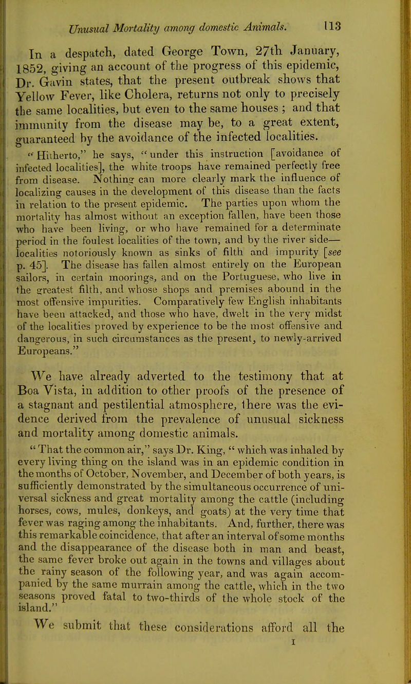 In a despatch, dated George Town, 27tli January, 1852, giving an account of the progress of this epidemic, Dr. Gavin states, that the present outbreak shows that Yellow Fever, like Cholera, returns not only to precisely the same localities, but even to the same houses ; and that iinmunity from the disease may be, to a great extent, guaranteed by the avoidance of the infected localities.  Hitherto, he says,  under this instruction [avoidance of infected localities], the white troops have remained perfectly free from disease. Nothin? can more clearly mark the influence of localizing causes in the development of this disease than the facts in relation to the present epidemic. The parties upon whom the mortality has almost withoiat an exception fallen, have been those who have been Hving, or who have remained for a determinate period in the foulest localities of the town, and by the river side— locahties notoriously known as sinks of filth and impurity [see p. 45]. The disease has fallen almost entirely on the European sailors, in certain moorings, and on the Portuguese, who live in the a:reatest filth, and whose shops and premises abound in the most offensive impurities. Comparatively few English inhabitants have been attacked, and those who have, dwelt in the very midst of the localities proved by experience to be the most offensive and dangerous, in such circumstances as the present, to newly-arrived Europeans. We have already adverted to the testimony that at Boa Vista, in addition to other proofs of the presence of a stagnant and pestilential atmosphere, Ihere was the evi- dence derived from the prevalence of unusual sickness and mortality among domestic animals.  That the common air, says Dr. King,  which was inhaled by every living thing on the island was in an epidemic condition in the months of October, November, and December of both years, is sufficiently demonstrated by the simultaneous occurrence of uni- versal sickness and great mortality among the cattle (including horses, cows, mules, donkeys, and goats) at the very time that fever was raging among the inhabitants. And, further, there was this remarkable coincidence, that after an interval of some months and the disappearance of the disease both in man and beast, the same fever broke out again in the towns and villages about the rainy season of the following year, and was again accom- panied by the same murrain among the cattle, which in the two seasons proved fatal to two-thirds of the whole stock of the island. We submit that these considerations afford all the I