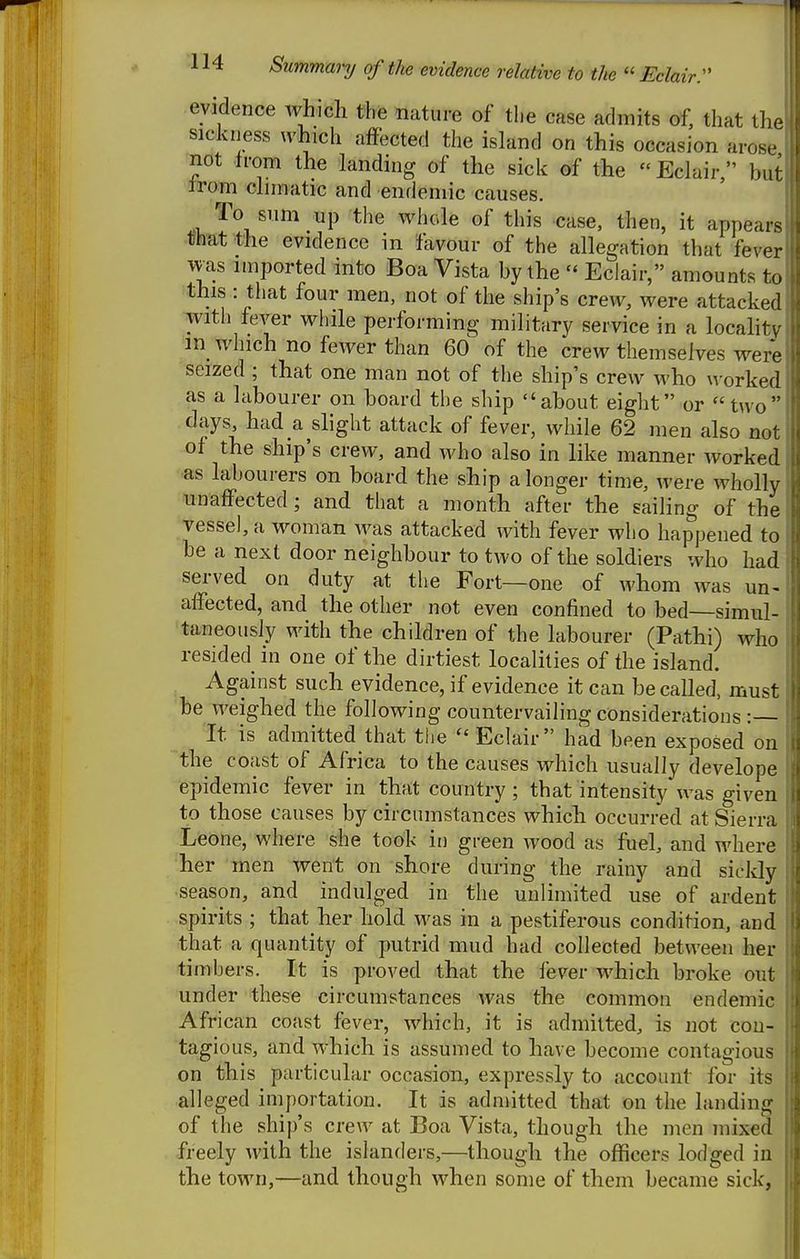 evidence which the nature of the case admits of, that tlie sickiiess which affected the island on this occasion arcs, not from the landing of the sick of the Eclair, but irom clnnatic and endemic causes. '^^.1 ^^ ^'^''^'^^ ^^1^' it appears -Dhat the evidence in favour of the allegation that fever was imported into Boa Vista by the Eclair, amounts to this : that four men, not of the ship's crew, were attacked with fever while performing military service in a locahty in_ which no fewer than 60 of the crew themselves wei-e seized ; that one man not of the ship's crew who worked as a labourer on board the ship about eight or two days, had a ^slight attack of fever, while 62 men also not of the ship's crew, and who also in like manner worked as labourers on board the ship a longer time, were wholly unaffected ; and that a month after the sailing of the vessel, a woman was attacked with fever who happened to he a next door neighbour to two of the soldiers who had served on duty at the Fort—one of whom was un- affected, and the other not even confined to bed—simul- taneously with the children of the labourer (Pathi) who resided in one of the dirtiest localities of the island. Against such evidence, if evidence it can be called, must he weighed the following countervailing considerations :— It is admitted that the Eclair had been exposed on the coast of Africa to the causes which usually develope epidemic fever in t;hat country ; that intensity was given to those causes by circumstances which occurred at Sierra Leone, where she took in green wood as fuel, and where her men went on shore during the rainy and sickly •season, and indulged in the unlimited use of ardent spirits ; that her hold was in a pestiferous condition, and ■that a quantity of putrid mud had collected between her timbers. It is proved that the lever which broke ora under these circumstances was the common endemic African coast fever, which, it is admitted, is not con- tagious, and which is assumed to have become contagious on this particular occasion, expressly to account for its alleged importation. It is admitted that on the landing of the ship's crew at Boa Vista, though the men mixed freely with the islanders,—though the officers lodged in the town,—and though when some of them became sick,