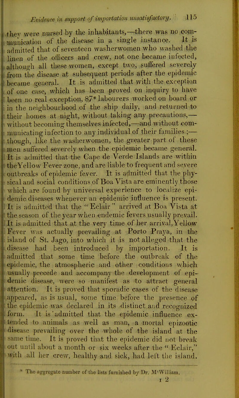 ihev were nursed by the inhabitants,—there was no com- munication of the disease in a single instance. It is admitted that of seventeen washerwomen who washed the linen of the officers and crew, not one became infected, ahhough all these women, except two, suffered severely from the disease at subsequent periods after the epidemic became general. It is admitted that with the exception of one case, which hns been proved on inquiry to have been no real exception, 87* labourers worked on board or iti the neighbourhood of the ship daily, and returned to their homes at night, without taking any precautions,— without becoming themselves infected,—and without com- municating infection to any individual of their families ;— hough, like the washerwomen, the greater part of these men suffered severely when the epidemic became general. It is admitted that the Cape de Verde Islands are within the Yellow Fever zone, and are liable to frequent and severe outbreaks of epidemic fever. It is admitted that the phy- sical and social conditions of Boa Vista are eminently those ^Yhich are found by universal experience to localize epi- demic diseases whenever an epidemic influence is present. It is admitted that the  Eclair  arrived at Boa Vista at the season of the year when endemic fevers usually prevail. It is admitted that a.t the very time of her arrival. Yellow Fever was actually prevailing at Porto Praya, in the island of St. Jago, into which it is not alleged that the disease had been introduced by importation. It is admitted that some time before the outbreak of the epidemic, the atmospheric and other conditions Avhich usually precede and accompany the development of epi- j4emic disease, Avere so manifest as to attract general attention. It is proved that sporadic cases of the disease ,appeared, as is usual, some time before the presence of the epidemic was declared in its distinct and recognized [form. It is admitted that the epidemic influence ex- tended to animals as well as man, a mortal epizootic disease prevailing over the whole of the island at the same time. It is proved that the epidemic did not break out until about a month or six weeks after the  Eclair, with all her crew, healthy and sick, had left the island. * The aggregate number of the lists furnished by Dr. M'William, I 2