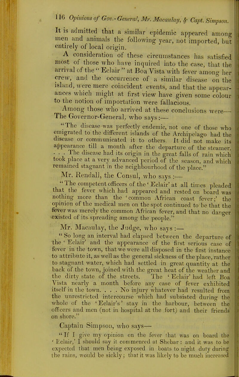It is admitted that a similar epidemic appeared among men and animals the following year, not imported, but entirely of local origin. A consideration of these circumstances has satisfied most of those who Iiave inquired into the case, that the arrival of theEclair  at Boa Vista with fever among her crew, and the occurrence of a similar disease on the island, were mere coincident events, and that the appear- ances \vhich might at first view have given some colour to the notion of importation were fallacious. Among those who arrived at these conclusions were The Governor-General, who says  The disease -was perfectly endemic, not one of those who emigrated to the different islands of the Archipelago had the disease or communicated it to others. It did not make its appearance till a month after the departure of the steamer. . . . The disease had its origin in the great falls of rain Avhich took place at a very advanced period of the season, and which remained stagnant in the neighbourhood of the place. Mr. Kendall, the Consul, who says :— The competent officers of the ' Eclair' at all times pleaded that the fever which had appeared and rested on board was nothing more than the 'common African coast fever;' the opinion of the medical men on the spot continued to be that the fever was merely the common African fever, and that no danger existed of its spreading among the people. Mr. Macaulay, the Judge, who says :—  So long an interval had elapsed between the departure of the ' Eclair' and the appearance of the first serious case of fever in the town, that we were all disposed in the first instance to attribute it, as well as the general sickness of the place, rather to stagnant water, which had settled in great quantity at the back of the to^vn, joined with the great heat of the weather and the dirty state of the streets. The ' Eclair' had left Boa Vista nearly a month before any case of fever exhibited itself in the town. . . . No injury whatever had resulted from the unrestricted intercourse which had subsisted during the whole of the 'Eclair's' stay in the harbour, between the officers and men (not in hospital at the fort) and their friends on shore. ^ Captain Simpson, who says— If I give my opinion on the fever lhat was on board the ' Eclair,' I should say it commenced at Shcbar : and it was to be expected that men being exposed in boats to night duty during the rains, wovdd be sickly; that it was likely to be much increased