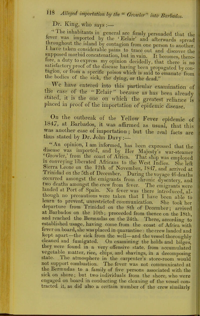 Dr. King, who says :— ^  The inhabitants in general are firmly persuaded that tlu' fever was imported by the ' Eclair' and afterwards spn-ad throughout the island by contagion from one person to anothei 1 have taken considerable pains to trace out and discover th.- supposed morbid concatenation, but in vain. It becomes, there- tore a duty to express my opinion decidedly, that there is no satistactory proof of the disease having been propagated by con- tagion or from a specific poison which is said to emanate from the bodies of the sick, the dying, or the dead. We have entered into this particular examination of the case of the  Eclair  because as has been already stated, It is the one on which the greatest reliance is placed in proof of the importation of epidemic disease. On the outbreak of the Yellow Fever epidemic of 1847, at Barbados, it was affirmed as usual, that this was another case of importation ; but the real facts are thus stated by Dr. John Davy :— An opinion, I am informed, has been expressed that the disease was imported, and by Her Majesty's war-steamer ' Growler,' from the coast of Africa. That ship was employed in conveying liberated Africans to the West Indies. She left Sierra Leone on the 12th of November, 1847, and airived at Trinidad on the 5th of December. During the voyage 46 deaths occurred amongst the emigrants from chronic dysentery, and two deaths amongst the crew from fever. The emigrants were landed at Port of Spain. No fever was there introduced, al- though no precautions were taken that I have been able to learn to prevent, unresti-icted communication. She took her departure from Trinidad on the 8th of December; arrived at Barbados on the 10th; proceeded from thence on the 18th, and reached the Bermudas on the 24th. There, according to ^stabhshed usage, having come from the coast of Africa with fever on board, she was placed in quarantine : the crew landed and kept apart—the sick from the well—and the vessel thoroughly cleaned and fumigated. On examining the holds and bilges, they were found in a very offensive state, from accumulated vegetable matter, rice, chips, and shavings, in a decomposing state. The atmosphere in the carpenter's store-room would not support combustion. The fever was not communicated at the Bermudas to a family of five persons associated Avith the sick on shore; but two individuals from the shore, who were engaged on board in conducting the cleaning of the vessel con- tracted it, as did also a certain number of the crew similarly