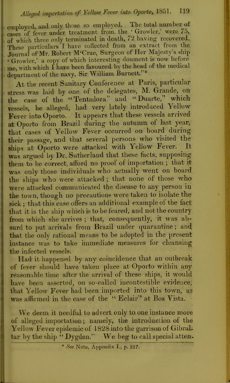 employed, aud only those so employed. The total number of cases of fever under treatment from the ' Growler,' were 75, of which three only terminated in death, 72 having recovered. These particulars I have collected from an extract from the. Journal of Mr. Robert M'Crae, Surgeon of Her Majesty's ship ' Growler,' a copy of which interesting doument is now before me, with which I have been favoured by the head of the medical department of the navy, Sir William Burnett.* At the recent Sanitary Conference at Paris, particular stress was laid by one of the delegates, M. Grande, on the case of the Tentadora and Duarte, which Yessels, he alleged, had very lately introduced Yellow Fever into Oporto. It appears that these vessels arrived at Oporto IVoin Brazil during the autumn of last year, that cases of Yellow Fever occurred on board^ during their passage, and that several persons who visited the ships at Oporto were attacked with Yellow Fever. ^ It was argued by Dr. Sutherland that these facts, supposing them to be correct, atford no proof of importation ; that it was only those individuals who actually went on board the ships Avho were attacked; that none of those who were attacked communicated the disease to any person in the town, though no precautions were taken to isolate the sick; that this case offers an additional example of the fact that it is the ship which is to be feared, and not the country from which she arrives ; that, consequently, it Avas ab- surd to put arrivals from Brazil under quarantine; and that the only rational means to be adopted in the present instance was to take immediate measures for cleansing the infected vessels. Had it happened by any coincidence that an outbreak of fever should have taken place at Oporto within any reasonable time after the arrival of these ships, it would have been asserted, on so-called incontestible evidence, that Yellow Fever had been imported into this town, as was affirmed in the case of the Eclair at Boa Vista. We deem it needful to advert only to one instance more of alleged importation; namely, the introduction of the Yellow Fever epidemic of 1828 into the garrison of Gibral- tar by the ship Dygden. We beg to call special atten-