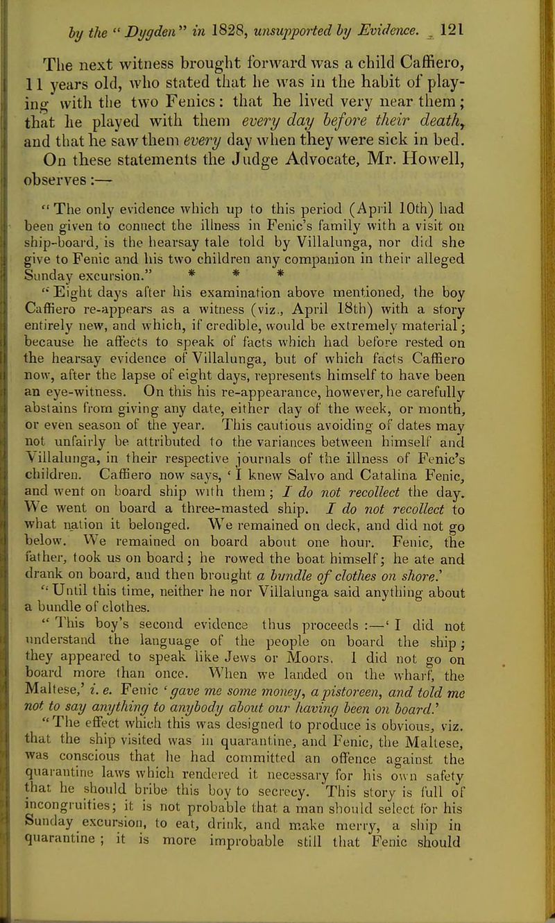 The next witness brought forward was a child Caffiero, 11 years old, who stated that he was in the habit of play- ing- with the two Fenics: that he lived very near them; that he played with them every day before their deathy and that he saw them every day when they were sick in bed. On these statements the Judge Advocate, Mr. Howell, observes:— The only evidence which up to this period (April 10th) had been given to connect the illness in Fenic's family with a visit on ship-board, is the hearsay tale told by Villalunga, nor did she give to Fenic and his two children any companion in their alleged Sunday excursion. * * * '* Eight daj's after his examination above mentioned, the boy Caffiero re-appears as a witness (viz., April 18th) with a story entirely new, and which, if credible, would be extremely material; because he aftects to speak of facts which had before rested on the hearsay evidence of Villalunga, but of which facts Caffiero now, after the lapse of eight days, represents himself to have been an eye-witness. On this his re-appearance, however, he carefully abstains from giving any date, either day of the week, or month, or even season of the year. This cautious avoiding of dates may not unfairly be attributed to the variances between himself and Villalunga, in their respective journals of the illness of Fenic's children. Caffiero now says, ' I knew Salvo and Catalina Fenic, and went on board ship with them ; / do not recollect the day. We went on board a three-masted ship. / do not recollect to what nation it belonged. We remained on deck, and did not go below. We remained on board about one hour. Fenic, the father, took us on board; he rowed the boat himself; he ate and drank on board, and then brought a bvndle of clothes on shore.' Until this time, neither he nor Villalunga said anything about a bundle of clothes. This boy's second evidence thus proceeds : — 'I did not understand the language of the people on board the ship; they appeared to speak like Jews or JVEoors, 1 did not go on board more than once. When we landed on the wharf, the Maltese,' i. e. Fenic 'gave me some money, apistoreen, and told me not to say anything to anybody about our Jiaving been on board.' The effect which this was designed to produce is obvious, viz. that the ship visited was in quarantine, and Fenic, the Maltese, was conscious that he had committed an oflfence against the quarantine laws which rendered it necessary for his own safety that he should bribe this boy to secrecy. 'This story is full of i^icongi uities; it is not probable that a man should select for his Sunday excursion, to eat, drink, and make merry, a ship in quarantine ; it is more improbable still that Fenic should