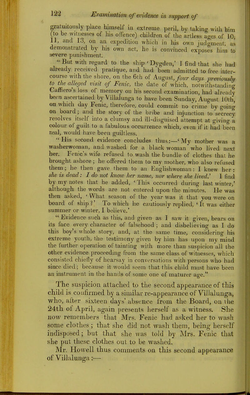 gratuitously place himself in extreme peril, by taking with him (to be vvitiiesses of his offence) children of the artless ages of 10. 11, and 13, on an expedition which in his own judgment, as demonstrated by his own act, he is convinced exposes him to severe punishment.  But with regard to the ship 'Dygden,' I find that she had already received pratique, and had been admitted to free inter- course with the shore, on the 6th of August,/wtr days previously to the alleged visit of Fenic, the date of which, notwithstanding Caffiero's loss of memory on his second examination, had already been ascertained by Villalunga to have been Sunday, August 10th, on which day Fenic, therefore, could commit no crime by going on board ; and the story of the bribe and injunction to secrecy resolves itself into a clumsy and ill-disguised attempt at giving a colour of guilt to a fabulous occurrence which, even if it had been r^al, would have been guiltless. His second evidence concludes thus:—'My mother was a washerwoman, and washed for a black woman who lived next her. Fenic's wife refused to wash the bundle of clothes that he brought ashore; he offered them to ray mother, wlio also refused theni; he then gave them to an Englishwoman: I knew her: she is dead: I do not know her name, nor where she lived.' 1 find by my notes that he added, 'This occurred during last winter,' although the words are not entered upon the minutes. He was then asked, ' What season of the year was it that you were on board of ship?' To which he cautiously replied, 'It was either summer or winter, I believe.'  Evidence such as this, and given as I savv it given, bears on its face every character of falsehood ; and disbelieving as I do this boy's whole story, and, at the same time, considering his extreme youth, the testimony given by him has upon my mind the further operation of tainting with more than suspicion all the other evidence proceeding from the same class of witnesses, which consisted chiefly of hearsay in conversations with persons who had since died; because it would seem that this child must have been an instrument in the hands of some one of maturer age. The suspicion attached to the second appearance of this child is confirmed by a similar re-appearance of Villalunga, who, after sixteen clays' absence from the Board, on liie 24th of April, again presents herself as a witness. She now remembers that Mrs. Fenic had asked her to wash some clothes ; that she did not wash them, being herself indisposed; but that she was told by Mrs. Fenic that she put these clothes out to be washed. Mr. Howell thus comments on this second appearance of Villalunga:—