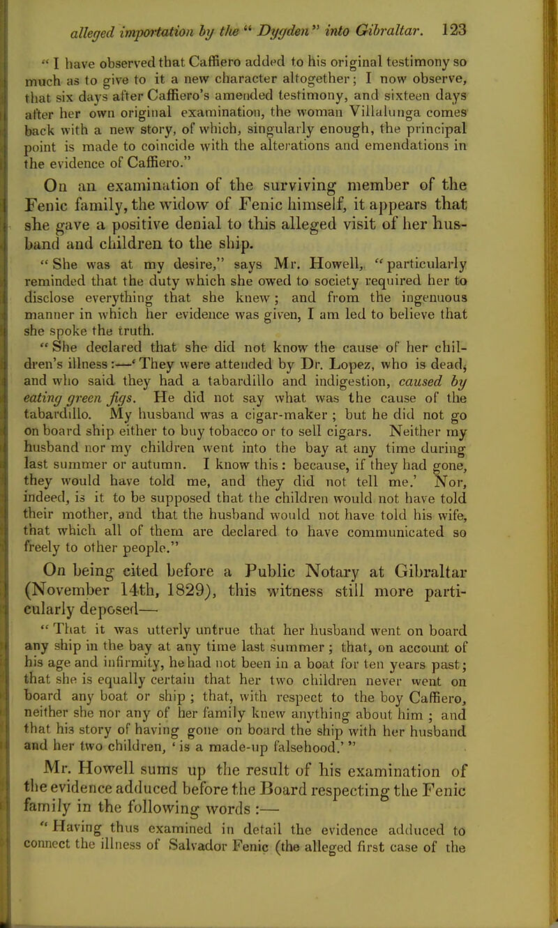  I have observed that Caffiero added to his original testimony so much as to give to it a new character altogether; I now observe, that six days after Caffiero's amended testimony, and sixteen days after her own original examination, the woman Villalunga comes back with a new story, of which, singularly enough, the principal point is made to coincide with the altei ations and emendations in the evidence of Caffiero. On an examiriHtion of tlie surviving member of the Fenic family, the widow of Fenic himself, it appears that she gave a positive denial to this alleged visit of her hus- band and children to the ship. She was at my desire, says Mr. Howell, particularly reminded that the duty which she owed to society required her to disclose everything that she knew; and from the ingenuous manner in which her evidence was given, I am led to believe that she spoke the truth.  She declared that she did not know the cause of her chil- dren's illness:—* They were attended by Dr. Lopez, who is deadj and who said they had a tabardillo and indigestion, caused by eating green, jigs. He did not say what was the cause of the tabardillo. My husband was a cigar-malcer ; but he did not go on board ship either to buy tobacco or to sell cigars. Neither my husband nor my children went into the bay at any time during last summer or autumn. I know this : because, if they had gone, they would have told me, and they did not tell me,' Nor, indeed, is it to be supposed that the children would not have told their mother, and that the husband would not have told his wife, that which all of thera are declared to have communicated so freely to other people. On being cited before a Public Notary at Gibraltar (November 14th, 1829), this witness still more parti- cularly deposed—  That it was utterly untrue that her husband went on board any ship in the bay at any time last summer; that, on account of his age and infirmity, he had not been in a boat for ten years past; that she is equally certain that her two children never went on board any boat or ship ; that, with respect to the boy Caffiero, neither she nor any of her family knew anything about him ; and that his story of having gone on board the ship with her husband and her two children, ' is a made-up falsehood.'  Mr. Howell sums up the result of his examination of the evidence adduced before the Board respecting the Fenic family in the following words :—  Having thus examined in detail the evidence adduced to connect the illness of Salvador Fenic (the alleged first case of the