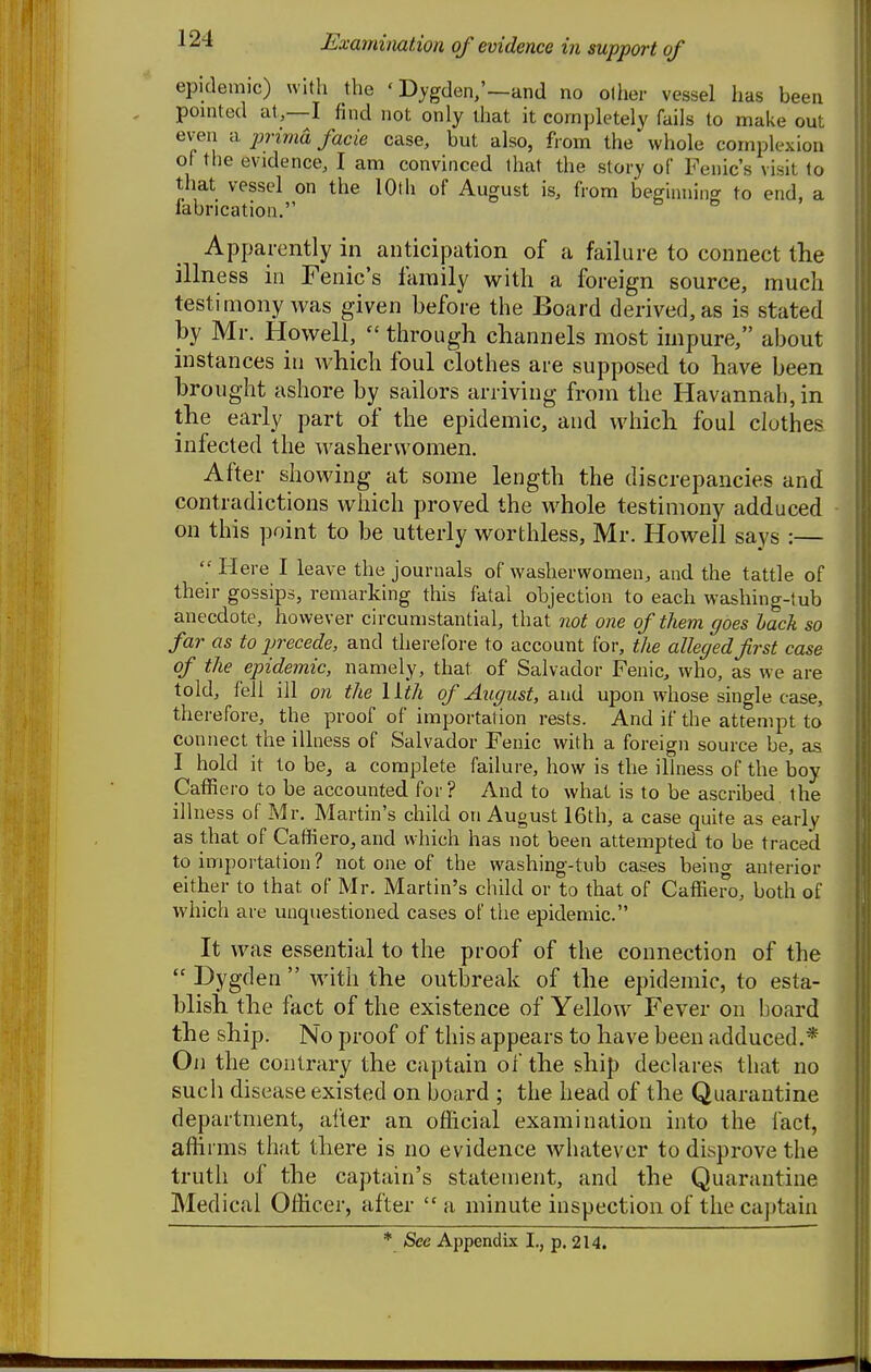 epiclemic) with the ' Dygden,'—and no other vessel has been , pointed at,—I find not only that it completely fails to make out even a jjvima facie case, but also, from the whole complexion of the evidence, I am convinced that the story of Fenic's visit to that vessel on the lOth of August is, from beffinniiiff to end, a labricatiou. 6 5. Apparently in anticipation of a failure to connect the illness in Fenic's family with a foreign source, much testimony was given before the Board derived, as is stated by Mr. Howell,  through channels most impure, about instances in which foul clothes are supposed to have been brought ashore by sailors arriving from the Havannah,in the early part of the epidemic, and which foul clothes infected the washerwomen. After showing at some length the discrepancies and contradictions which proved the whole testimony adduced on this point to be utterly worthless, Mr. Howell says :—  Here I leave the journals of washerwomen, and the tattle of their gossips, remarking this fatal objection to each washing-tub anecdote, however circumstantial, that not one of them goes hack so far as to precede, and therefore to account for, the alleged first case of the epidemic, namely, that of Salvador Fenic, who, as we are told, fell ill on the llth of August, and upon whose single case, therefore, the proof of importation rests. And if the attempt to connect the illness of Salvador Fenic with a foreign source be, as I hold it to be, a complete failure, how is the illness of the boy Caffiero to be accounted for? And to what is to be ascribed the ill ness of Mr. Alartin's child on August 16th, a case quite as early as that of Caffiero, and which has not been attempted to be traced to importation ? not one of the washing-tub cases being anterior either to that of Mr. Martin's child or to that of Caffiero, both of which are unquestioned cases of the epidemic. It was essential to the proof of the connection of the  Dygden  with the outbreak of the epidemic, to esta- blish the fact of the existence of Yellow Fever on board the ship. No proof of this appears to have been adduced.* On the contrary the captain of the ship declares that no such disease existed on board ; the head of the Quarantine department, after an official examination into the fact, affirms that there is no evidence whatever to disprove the trutii of the captain's statement, and the Quarantine Medical Officer, after a minute inspection of the ca])tain