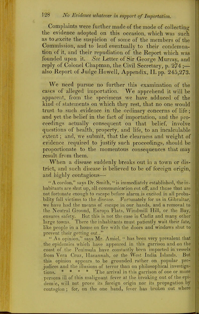 Complaints were further made of tlie mode of collecting the evidence adopted on this occasion, which was such as to .excite the suspicion of some of the members of the Commission, and to lead eventually to their condemna- tion of it, and their repudiation of the Report which was founded upon it. See Letter of Sir George Murray, and reply of Colonel Chapman, the Civil Secretary, p. 274 ;— also Report of Judge Howell, Appendix, II. pp. 245,273. We need pursue no further this examination of the cases of alleged importation. We apprehend it will be apparent, from the specimens we have adduced of the kind of statements on which they rest, that no one would trust to such evidence in the ordinary concerns of life ; and yet the belief in the fact of importation, and the pro- ceedings actually consequent on that belief, involve questions of health, property, and life, to an incalculable extent; and, we submit, that the clearness and Aveight of evidence required to justify such proceedings, should be proportionate to the momentous consequences that may result from them. When a disease suddenly breaks out in a town or dis- trict, and such disease is believed to be of foreign origin, and highly contagious— A cordon, says Dr. Smith, ^'is immediately established, the in- habitants are shut up, all communication cut off, and those that are not fortunate enough to escape before alarm is excited in all proba- bility fall victims to the disease. Fortunately for us in Gibraltar, we have had the means of escape in our hands, and a removal to the Neutral Ground, Europa Flats, Windmill Hill, or the Bay, ensures safety. But this is not the case in Cadiz and many other large towns. There the inhabitants must patiently wait their fate, like people in a house on fire with the doors and windows shut to prevent their getting out..  An ophiion, .says Mr. Amiel,  has been very prevalent that the epidemics which have appeared in this garrison and on the coast of the Peninsula have constantly been imported in vessels from Vera Cruz, Havannah, or the West India Islands. But this opinion appears to be groimded rather on popular pre- judices and the illusions of terror than on philosophical investiga- tions. * * « * The arrival in this garrison of one or more persons ill of this malignant fever at the breaking out of the epi- demic, will not prove its foreign origin nor its propagation by contagion ; for, on the one hand, fever has broken out where