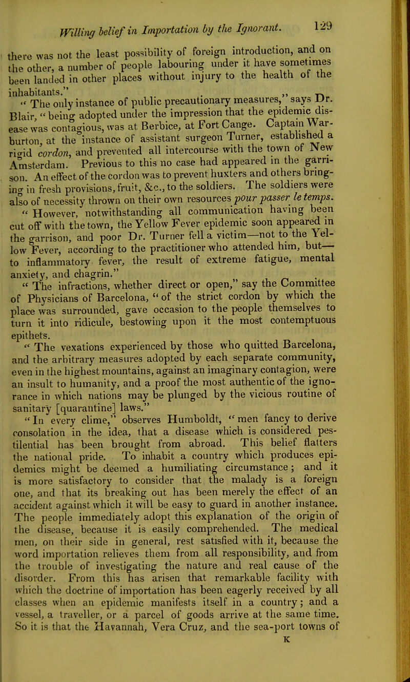 Willvig belief in Importation by the Ignorant. there was not. the least possibility of foreign introduction, and on the other, a number of people labouring under it have sometimes been landed in other places without injury to the health ot the inhabitants. >> . -r*.  The only instance of public precautionary measures, say» Ur. Blair,  being adopted under the impression that the epidemic dis- ease was contagious, was at Berbice, at Fort Cange. Captain War- burton, at the instance of assistant surgeon Turner, established a rl^id cordon, and prevented all intercourse with the town of New Amsterdam. Previous to this no case had appeared in the garri- son An effect of the cordon was to prevent huxters and others bring- incr in fresh provisions, fruit, &c., to the soldiers. The soldiers were also of necessity thrown on their own resources pour passer le temps.  However, notwithstanding all communication having been cut off with the town, the Yellow Fever epidemic soon appeared in the garrison, and poor Dr. Turner fell a victim—not to the Yel- low *Fever, according to the practitioner who attended him, but— to inflammatory fever, the result of extreme fatigue, mental anxiety, and chagrin.  The infractions, whether direct or open, say the Conrimittee of Physicians of Barcelona, «' of the strict cordon by which the place was surrounded, gave occasion to the people themselves to turn it into ridicule, bestowing upon it the most contemptuous epithets.  The vexations experienced by those who quitted Barcelona, and the arbitrary measures adopted by each separate community, even in the highest mountains, against an imaginary contagion, were an insult to humanity, and a proof the most authentic of the igno- rance in which nations may be plunged by the vicious routine of sanitary [quarantine] laws. In'every clime, observes Humboldt, men fancy to derive consolation in the idea, that a disease which is considered pes- tilential has been brought from abroad. This belief flatters the national pride. To inhabit a country which produces epi- demics might be deemed a humiliating circumstance; and it is more satisfactory to consider that the malady is a foreign one, and that its breaking out has been merely the effect of an accident against which it will be easy to guard in another instance. The people immediately adopt this explanation of the origin of the disease, because it is easily comprehended. The medical men, on their side in general, rest satisfied with it, because the word importation relieves them from all responsibility, and from the trouble of investigating the nature and real cause of the disorder. From this has arisen that remarkable facility with which the doctrine of importation has been eagerly received by all classes when an epidemic manifests itself in a country; and a vessel, a traveller, or a parcel of goods arrive at the same time. So it is that thfe Havannah, Vera Cruz, and the sea-port towns of K