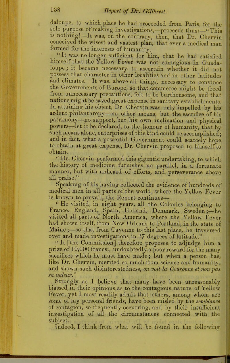 188 Report of Dr. Gillkrest. (laloupe, to which place he had proceeded from Paris, for thf sole purpose of making investigations,—proceeds thus;—This is nothing!—It Avas, on the contrary, then, that Dr. Chervin conceived the wisest and vastest plan, that ever a medical man formed for the interests of humanity. It was no longer sufficient for him, that he had satisfied himself that the Yellow Fever was not contagious in Guada- loupe; it became necessary to ascertain whether it did not possess that character in other localities and in other latitudes and climates. It was, above all things, necessary to convince the Governments of Europe, so that commerce might be freed from unnecessary precautions, felt to be burthensome, and that nations might be saved great expense in sanitary establishments. In attaining his object, Dr. Chervin was only impelled by his ardent philanthropy—no other means, but the sacrifice of his patrimony—no support, but his own inclination and physical powers—let it be declared, to the honour of humanity, that by such means alone, enterprises of this kind could be accomplished; and in fact, what a powerful Government could scarcely hope to obtain at great expense. Dr. Chervin proposed to himself to -obtain.  Dr. Chervin performed this gigantic undertaking, to which the history of medicine furnishes no parallel, in a fortunate manner, but with unheard of efforts, and perseverance above all praise. Speaking of his having collected the evidence of hundreds of medical men in all parts of the world, Avhere the Yellow Fever is known to prevail, the Report continues—  He visited, in eight years, all the Colonies belonging to France, England, Spain, Holland, Denmark, Sweden;—he visited all parts of North America, where the YelloAv Fever had shown itself, from New Orleans to Portland, in the state of Maine ;—so that from Cayenne to this last place, he traversed over and made investigations in 37 degrees of latitude.  It [the Commission] therefore proposes to adjudge him a prize of 10,000 francs; undoubtedly a poor reward for the many sacrifices which he must have made; but when a person has, like Dr. Chervin, merited so much from science and humanity, and shown such disinterestedness, on voit la Couronne et nonpas sa valeur. Strongly as I believe that many have been unreasonably biassed in their opinions as to the contagious nature of Yellow Fever, yet I most readily admit that others, among whom are some of my personal friends, have been misled by the sen<Mance of contagion, so frequently occurring, and by their insufficient investigation of all the circumstances Connected witJi the subject.