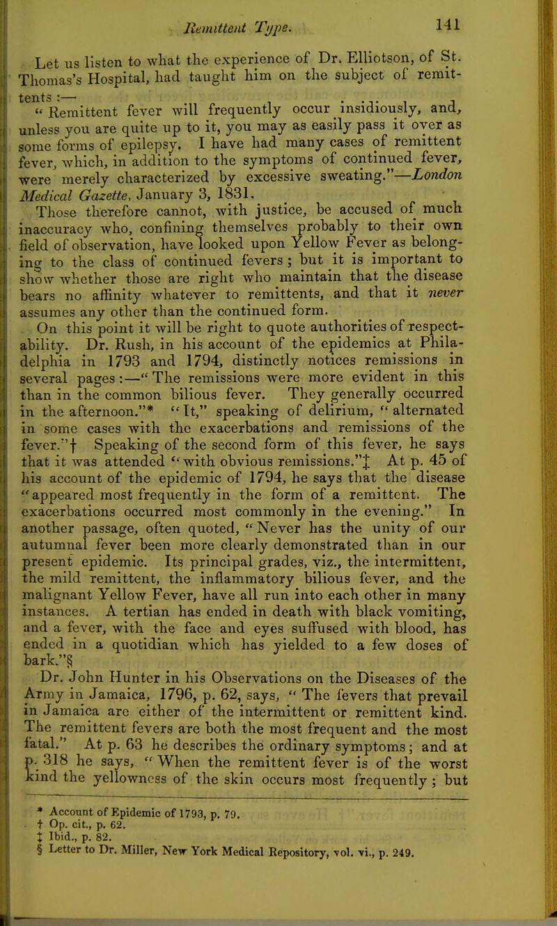 Remittent Ti/pe. Let us listen to what the experience of Dr. EUiotson, of St. Thomas's Hospital, had taught him on the subject of remit- tents :— , , T  Remittent fever will frequently occur _ insidiously, and, unless you are quite up to it, you may as easily pass it oyer as some forms of epilepsy. I have had many cases of remittent fever, which, in addition to the symptoms of continued fever, were merely characterized by excessive sweating.—London Medical Gazette, January 3, 1831. Those therefore cannot, with justice, be accused of much inaccuracy Avho, confining themselves probably to their own field of observation, have looked upon Yello\y Fevpr as belong- ing to the class of continued fevers ; but it is important to show whether those are right who maintain that the disease bears no affinity whatever to remittents, and that it never assumes any other than the continued form. On this point it will be right to quote authorities of xespect- ability. Dr. Rush, in his account of the epidemics at Phila- delphia in 1793 and 1794, distinctly notices remissions in several pages:—The remissions were more evident in this than in the common bilious fever. They generally occurred in the afternoon.*  It, speaking of delirium,  alternated in some cases with the exacerbations and remissions of the fever.f Speaking of the second form of this fever, he says that it was attended *'with obvious remissions.J At p. 45 of liis account of the epidemic of 1794, he says that the disease  appeared most frequently in the form of a remittent. The exacerbations occurred most commonly in the evening. In another passage, often quoted,  Never has the unity of our autumnal fever been more clearly demonstrated than in our present epidemic. Its principal grades, viz., the intermittent, the mild remittent, the inflammatory bilious fever, and the malignant Yellow Fever, have all run into each other in many instances. A tertian has ended in death with black vomiting, and a fever, with the face and eyes suffused with blood, has ended in a quotidian which has yielded to a few doses of bark.§ Dr. John Hunter in his Observations on the Diseases of the Army in Jamaica, 1796, p. 62, says,  The fevers that prevail in Jamaica arc either of the intermittent or remittent kind. The remittent fevers are both the most frequent and the most fatal. At p. 63 he describes the ordinary symptoms; and at p. 318 he says,  When the remittent fever is of the worst kind the yellowness of the skin occurs most frequently ; but * Account of Epidemic of 1793, p. 79, t Op. cit., p. 62. X Ibid., p. 82. § Letter to Dr. Miller, New York Medical Repository, vol. tI., p. 249.