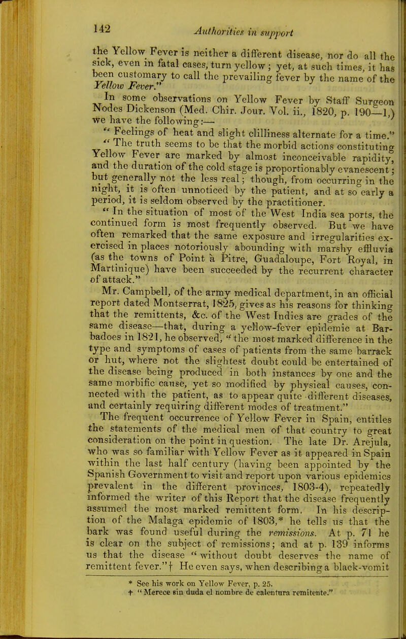 Authoritiex in svppoit the Yellow Fever is neither a different disease, nor do all the sick, even in fatal cases, turn yellow; yet, at such times, it has been customary to call the prevailing fever by the name of the Yelloio Fever. In some observations on Yellow Fever by Staff Surgeon Nodes Dickenson (Med. Chir. Jour. Vol. ii., 1820, p. 190—1,) we have the followinfr:—  Feelings of heat and slight clilliness alternate for a time.  The truth seems to be that the morbid actions constituting Yellow Fever arc marked by almost inconceivable rapidity, and the duration of the cold stage is proportionably evanescent; but generally not the less real; though, from occurring in the night, it is often unnoticed by the patient, and at so early a period, it is seldom observed by the practitioner.  In the situation of most of the West India sea ports, the continued form is most frequently observed. But we have often remarked that the same exposure and irregularities ex- ercised in places notoriously abounding with marshy efHuvia (as the_ towns of Point a Pitre, Guadaloupe, Fort Royal, in Martinique) have been succeeded by the recurrent character of attack. Mr. Campbell, of the army medical department, in an official report dated Montserrat, 1825, gives as his reasons for thinking that the remittents, &c. of the West Indies are grades of the same disease—that, during a yellow-fever epidemic at Bar- badoes in 1821, he observed,  the most marked difference in the type and symptoms of cases of patients from the same barrack or hut, where_ not the slightest doubt could be entertained of the disease being produced in both instances by one and the same morbific canse,_ yet so modified by physical causes, con- nected with the patient, as to appear quite different diseases, and certainly requiring different modes of treatment. The frequent occurrence of Yellow Fever in Spain, entitles the statements of the medical men of that country to great consideration on the point in question. The late Dr. Arejula, who was so familiar with Yellow Fever as it appeared in Spain within the last half century (having been appointed by the Spanish Government to visit and report upon various epidemics prevalent in the different provinces, 1803-4), repeatedly informed the writer of this Report that the disease frequently assumed the most marked remittent form. In his descrip- tion of the Malaga epidemic of 1803,* he tells us that the barh was found useful during the remissions. At p. 71 he is clear on the subject of remissions; and at p. 139 informs us that the disease  without doubt deserves the name of remittent fever. f He even says, when describing a black-vomit * See his work on Yellow Fever, p. 25. t  Merece sin duda el nombre de calentura remitcnte.