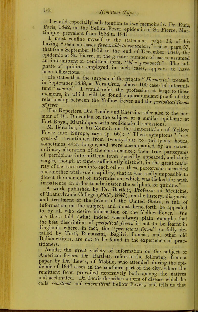 ^'^^ llemittciit Type. V ^T°;J^l^«Pcclall/call attention to two memoirs by Dr. Rufz Pans, 1842, on the Yel ow Fever epidemic of St. Pierre, Mar: tmique, prevalent from 1838 to 1841. must confine myself to the statement, page 33, of his having seen no cases favourable to contarfion r—a.ho, pa^e 57 that from September 1839 to the end of December 1840 the epidemic at St. Pierre, in the greater number of cases, assumed an intermittent or remittent form, '^hien proyionch:' The sul- phate of quinine employed in such cases, appears to have been ellicacious. ^ He states that the surgeon of the frigate  Herminie, treated, m September 1838, at Vera Cruz, above 100 cases of intermit^ tent yomito. I would refer the profession at large to these memoirs in which will be found superabundant proofs of the relationship between the Yellow Fever and the periodical forms oj fever. The Reporters, Drs. Londe andChervin, refer also to the me- moir of Dr. Dutroulau on the subject of a similar epidemic at °S ^^ ' ^^^ti^ique, with well-marked remissions. M. Bertulus, m his Memoir on the Importation of Yellow Fever into Europe, says (p. 66): These symptoms \i. e general] continued from twenty-four to thirty-six hours' sometimes even longer, and were accompanied by an extra-^ ordinary alteration of the countenance; then true paroxysms of pernicious intermittent fever speedily appeared, and their stages though at times sufficiently distinct, in the great maio- nty of the cases ran into each other; these paroxysms succeeded one another with such rapidity, that it was really impossible to detect the moment of intermission, which was looked for with impatience, m order to administer the sulphate of quinine, A work published by Dr. Bartlett, Professor of Medicine, of Transylvania College {Phil% 1847), on the history, diagnosis, and treatment of the fevers of the United States, is full of information on the subject, and must henceforth be appealed to by all who desire information on the Yellow Fever. We are there told (what indeed was always plain enough) that the best description of periodical fevers is not to be learnt in England, where, in fact, the pernicious forms so fully de- tailed by^ 'lorti, Ramazzini, Baglivi, Lancisi, and other old Italian writers, are not to be found in the experience of prac- titioners. Amidst the great variety of information on the subject of American fevers, Dr. Bartlett, refers to the following, from a paper by Dr. Lewis, of Mobile, who attended during the epi- demic of 1843 cases in the southern part of the city, where the remittent fever prevailed extensively both among the natives and acclimated. Dr. Lewis describes a form of disease which he calls remittent and intermittent Yellow Fever,, and tells us that