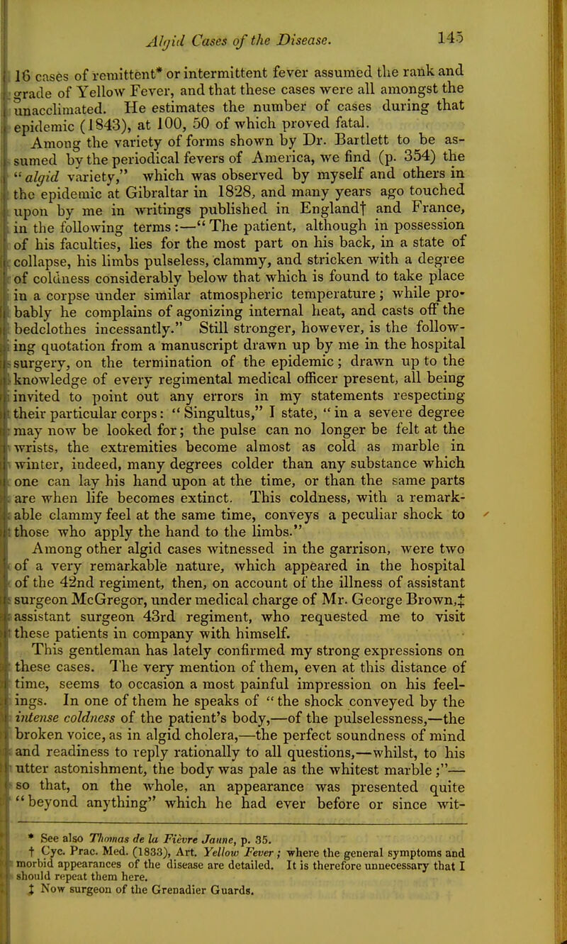 Ahjid Cases of the Disease. 18 cases of remittent* or intermittent fever assumed the rank and «;rade of Yellow Fever, and that these cases were all amongst the unacclimated. He estimates the number of cases during that epidemic (1S43), at 100, 50 of which proved fataJ. Among the variety of forms shown by Dr. Bartlett to be as- sumed by the periodical fevers of America, we find (p. 354) the •• algid variety, which was observed by myself and others in the epidemic at Gibraltar in 1828, and many years ago touched upon by me in Avritings published in England! and France, m the following terms :— The patient, although in possession of his faculties, lies for the most part on his back, in a state of collapse, his limbs pulseless, clammy, and stricken with a degree of coldness considerably below that which is found to take place in a corpse under similar atmospheric temperature; while pro- bably he complains of agonizing internal heat, and casts off the bedclothes incessantly. Still stronger, however, is the follow- ing quotation from a manuscript drawn up by me in the hospital surgery, on the termination of the epidemic; drawn up to the knowledge of every regimental medical officer present, all being invited to point out any errors in my statements respecting their particular corps:  Singultus, I state,  in a severe degree may now be looked for; the pulse can no longer be felt at the wrists, the extremities become almost as cold as marble in winter, indeed, many degrees colder than any substance which one can lay his hand upon at the time, or than the same parts are when life becomes extinct. This coldness, with a remark- able clammy feel at the same time, conveys a peculiar shock to those who apply the hand to the limbs. Among other algid cases witnessed in the garrison, were two of a very remarkablie nature, which appeared in the hospital of the 42nd regiment, then, on account of the illness of assistant surgeon McGregor, under medical charge of Mr. George Brown,J assistant surgeon 43rd regiment, who requested me to visit these patients in company with himself. This gentleman has lately confirmed my strong expressions on these cases. The very mention of them, even at this distance of time, seems to occasion a most painful impression on his feel- ings. In one of them he speaks of  the shock conveyed by the intense coldness of the patient's body,—of the pulselessness,—the broken voice, as in algid cholera,—the perfect soundness of mind and readiness to reply rationally to all questions,—whilst, to his utter astonishment, the body was pale as the whitest marble ;— so that, on the whole, an appearance was presented quite beyond anything which he had ever before or since wit- * See also Tlimnas de la Fievre Jaitne, p. 35. t Cyc. Prac. Med. (1833), Art. Yellow Fever; where the general symptoms and morbid appearances of the disease are detailed. It is therefore unnecessary that I should repeat them here. X Now surgeon of the Grenadier Guards.