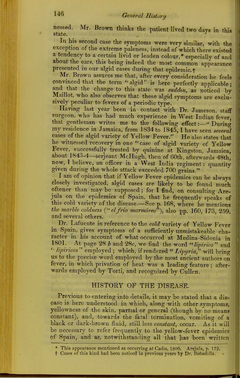 General History nessed. Mr. Brown thinks the patient lived two days in this state. In his second case the symptoms were very similar, with the exception of the extreme paleness, instead of which there existed a tendency to a certain livid or leaden colour,* especially of and about the ears, this being indeed the most common appearance presented in our algid cases during that epidemic.t Mr. Brown assures me that, after every consideration he feels convinced that the term ''algid is here perfectly applicable; and that the change to this state was sudden, as noticed by Maillot, who also observes that these algid symptoms are exclu- sively peculiar to fevers of a periodic type. Having last year been in contact with Dr. Jameson, staff surgeon, who has had much experience in West Indian fever, that gentleman writes me to the following effect:— During my residence in Jamaica, from 1834 to 1845,1 have seen several cases of the algid variety of Yellow Fever. He also states that he witnessed recovery in one  case of algid variety of Yellow Fever, successfully treated by quinine at Kingston, Jamaica, about 1843-4—Serjeant McHugh, then of 60th, afterwards 48th, now, I believe, an officer in a West India regiment: quantity given during the whole attack exceeded 700 grains. I am of opinion that if Yellow Fever epidemics can be always closely investigated, algid cases are likely to be found much oftener than may be supposed; for I find, on consulting Are- jula on the epidemics of Spain, that he frequently speaks of this cold \iariety of the disease.—See p. 168, where he mentions the marhle coldness {elfrio marmored), also pp. 160, 173, 2.59, and several others. Dr. Lafuente in reference to the cold variety of Yellow Fever in Spain, gives symptoms of a sufficiently unmistakeable cha- racter in his account of what occurred at Medina-Sidonia in 1801. At page 28 h and 28c, we find the word lipirico and '■ lipiricos'' employed ; which, if rendered  Lipyria will bring us to the precise word employed by the most ancient authors on fever, in which privation of heat was a leading feature; after- wards employed by Torti, and recognized by Cullen. HISTORY OF THE DISEASE. Previous to entering into details, it may be stated that a dis- ease is here understood in which, along with other symptoms, yellowness of the skin, partial or general (though by no means constant), and, towards the fatal termination, vomiting of a black or dark-brown fluid, still less constant, occur. As It will be necessary to refer frequently to the yellow-fever epidemics of Spain, and as, notwithstanding all that has been written * This appearance mentioned as occurring at Cadiz, 1800. Arejula, p. 172. f Cases of this kind had been noticed in previous years by Dr. 13obadiIla.