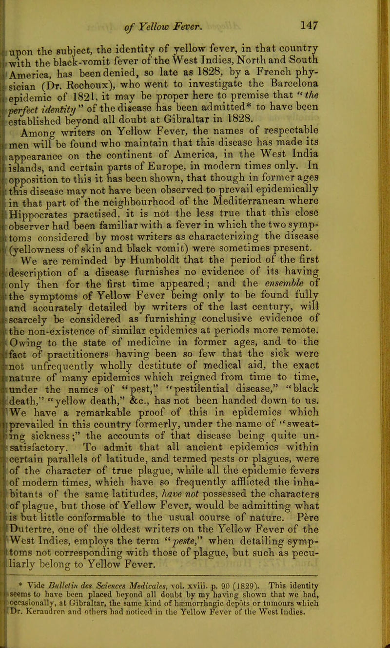 of Yellow Fever. upon the subject, the identity of yellow fever, in that country with the black-vomit fever of the West Indies, North and South America, has been denied, so late as 1828, by a French phy- sician (Dr. Rochoux), who went to investigate the Barcelona , epidemic of 1821, it may be proper here to premise that the perfect identity of the disease has been admitted* to have been established beyond all doubt at Gibraltar in 1828. Amono- writers on Yellow Fever, the names of respectable men will be found who maintain that this disease has made its appearance on the continent of America, in the West India islands, and certain parts of Europe, in modern times only. In opposition to this it has been shown, that though m former ages this disease may not have been observed to prevail epidemically in that part of the neighbourhood of the Mediterranean where Hippocrates practised, it is not the less true that this close observer had been familiar with a fever in which the two symp- toms considered by most writers as characterizing the disease (yellowness of stin and black vomit) were sometimes present. We are reminded by Humboldt that the period of the first description of a disease furnishes no evidence of its having only then for the first time appeared; and the ensemble of the symptoms of Yellow Fever being only to be found fully and accurately detailed by writers of the last century, will scarcely be considered as furnishing conclusive evidence of the non-existence of similar epidemics at periods more remote. Owing to the state of medicine in former ages, and to the fact of practitioners having been so few that the sick were not unfrequently wholly destitute of medical aid, the exact nature of many epidemics which reigned from time to time, under the names of pest, pestilential disease, black death,' yellow death, &c., has not been handed down to us. We have a remarkable proof of this in epidemics which prevailed in this country formerly, under the name of sweat- ing sickness; the accounts of that disease being quite un- satisfactory. To admit that all ancient epidemics within certain parallels of latitude, and termed pests or plagues, were of the character of true plague, while all the epidemic fevers of modern times, which have so frequently afiiicted the inha- bitants of the same latitudes, have not possessed the characters of plague, but those of Yellow Fever, would be admitting what is but little conformable to the usual course of nature. Pere Dutertre, one of the oldest writers on the Yellow Fever of the West Indies, employs the term -peste^ when detailing symp- toms not corresponding with those of plague, but such as pecu- liarly belong to Yellow Fever. * Vide Bulletin des Sciences Medicales, vol. xviii. p. 90 (1829). This identity seems to have been placed beyond all doubt by my having shown that we had, ccasionally, at Gibraltar, the same kind of hscmorrhagic depots or tumours which Hr. Keraudren and others had noticed in the Yellow Fever of the West Indies.