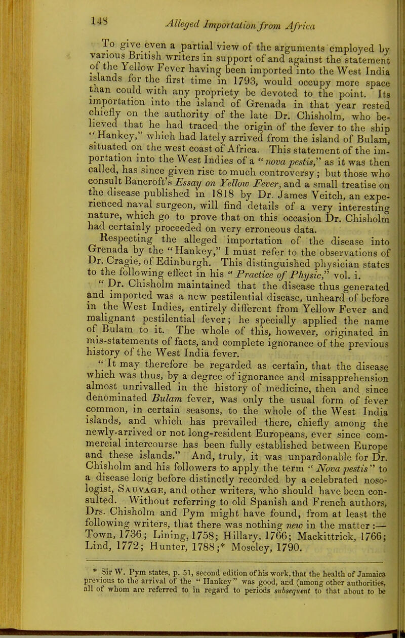 ^'^^ -AUefjed Importation from Africa To give even a partial view of the arguments employed by various British writers in support of and against the statemen t ot the Yellow Fever having been imported into the West India islands for the first time in 1793, would occupy more space than could with any propriety be devoted to the point. Its importation into the island of Grenada in that year rested chiefly on the authority of the late Dr. Chisholm, who be- lieved that he had traced the origin of the fever to the ship  Hankey, which had lately arrived from the island of Bulam, situated on the west coast of Africa. This statement of the im- portation into the West Indies of a jzom pestis, as it was then called, has since given rise to much controversy; but those who consult Bancroft's Essay on Yellow Fever, and a small treatise on the disease published in 1818 by Dr. James Veitch, an expe- rienced naval surgeon, will find details of a very interesting nature, which go to prove that on this occasion Dr. Chisholm had certainly proceeded on very erroneous data. Respecting the alleged importation of the disease into Grenada by the Hankey, I must refer to the observations of Dr. Cragie, of Edinburgh. This distinguished physician states to the following eflect in his Practice of Physic vol. i.  Dr. Chisholm maintained that the disease thus generated and imported was a new pestilential disease, unheard of before in the West Indies, entirely dilFerent from Yellow Fever and malignant pestilential fever; he specially applied the name of Bulam to it. The whole of this, however, originated in mis-statements of facts, and complete ignorance of the previous history of the West India fever. It may therefore be regarded as certain, that the disease which was thus, by_ a degree of ignorance and misapprehension almost_ unrivalled in the history of medicine, then and since denominated Bulam fever, was only the usual form of fever common, in certain seasons, to the whole of the West India islands, and which has prevailed there, chiefly among the newly-arrived or not long-resident Europeans, ever since com- mercial intercourse has been fully established between Europe and these islands. And, truly, it was unpardonable for Dr. Chisholm and his followers to apply the term  Nova pestis  to a disease long before distinctly recorded by a celebrated noso- logist, Sauvage, and other writers, who should have been con- sulted. Without referring to old Spanish and French authors, Drs. Chisholm and Pym might have found, from at least the following writers, that there was nothing new in the matter :— Town, 1736; Lining, 1758; Hillary, 1766; Mackittrick, 1766; Lind, 1772; Hunter, 1788;* Moseley, 1790. * Sir W, Pym states, p. 51, second edition ofhis work, that the health of Jamaica previous to the arrival of tlie  Hankey  was good, and (among other autliorities, all of whom are referred to in regard to periods subsequent to that about to be