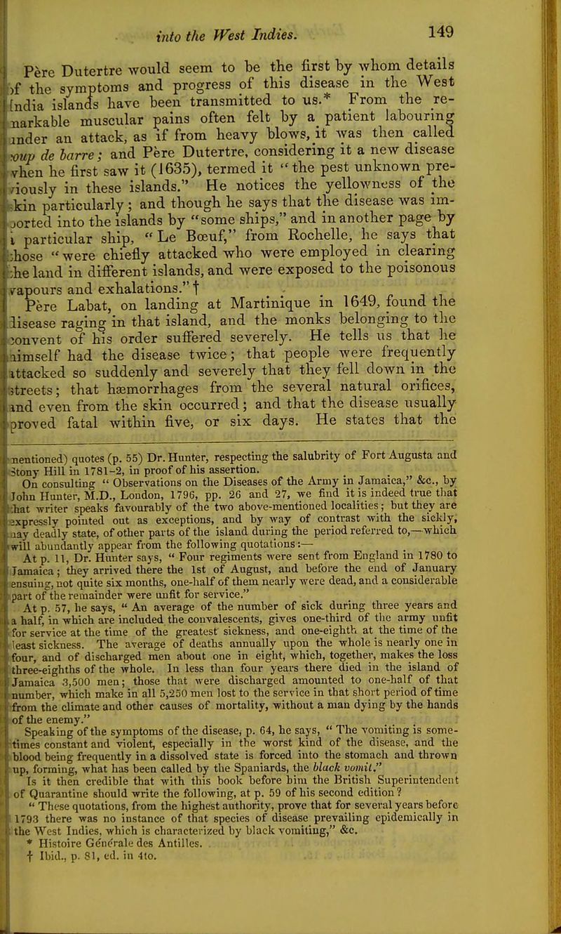into the West Indies. Pere Dutertre would seem to be the first by whom details >f the symptoms and progress of this disease in the West ndia islands have been transmitted to us.* From the re- uarkable muscular pains often felt by a patient labouring mder an attack, as if from heavy blows, it was then called 'onp de barre; and Pere Dutertre, considering it a new disease vhen he first saw it (1635), termed it the pest unknown pre- iously in these islands. He notices the yellowness of the kin particularly ; and though he says that the disease was im- ported into the islands by some ships, and in another page by I particular ship, Le Boeuf, from Rochelle, he says that hose were chiefly attacked who were employed in clearing he land in difierent islands, and were exposed to the poisonous v apours and exhalations. t Pere Labat, on landing at Martinique in 1649, found the lisease raging in that island, and the monks belonging to tlic convent of his order suffered severely. He tells us that he limself had the disease twice; that people were frequently ittacked so suddenly and severely that they fell down in the streets; that hemorrhages from the several natural orifices, md even from the skin occurred; and that the disease usually- roved fatal within five, or six days. He states that the ; rationed) quotes (p. 55) Dr. Hunter, respecting the salubrity of Fort Augusta and -tony Hill in 1781-2, in proof of his assertion. On consulting Observations on the Diseases of the Army in Jamaica, &c., by John Hunter, M.D., London, 1796, pp. 2G and 27, we find it is indeed true that hat writer speaks favourably of the two above-mentioned localities; but they are ixprcssly pointed out as exceptions, and by way of contrast with the sickly, !ay deadly state, of other parts of the island during the period referred to,—which rt ill abundantly appear from the following quotations:— At p. 11, Dr. Hunter says, Four regiments were sent from England in 1780 to Jamaica; they arrived there the 1st of August, and before the end of January jnsuiug, not quite six months, one-half of them nearly were dead, and a considerable part of the remainder were unfit for service. At p. 57, he says, An average of the number of sick during three years and I half, in which are included the convalescents, gives one-third of tlie army unfit for service at the time of the greatest sickness, and one-eighth at the time of the east sickness. The average of deaths annually upon the whole is nearly one in four, and of discharged men about one in eight, which, together, makes the loss three-eighths of the whole. In less than four years there died in the island of Jamaica .3,500 men; those that were discharged amounted to one-half of that number, which make in all 5,250 men lost to the service in that short pei'iod of time from the climate and other causes of mortality, without a man dying by the hands of the enemy. Speaking of the symptoms of the disease, p. 64, he says, The vomiting is some- times constant and violent, especially in the worst kind of the disease, and the blood being frequently in a dissolved state is forced into the stomach and thrown up, forming, what has been called by the Spaniards, the black vomit, Is it then credible that with this book before bim the British Superintendent of Quarantine should write the following, at p. 59 of his second edition? These quotations, from the highest authority, prove that for several years before 1793 there was no instance of that species of disease prevailing epidemically in the West Indies, which is characterized by black vomiting, &c. * Histoire Generale des Antilles. . t Ibid., p. 81, ed. in 4to.