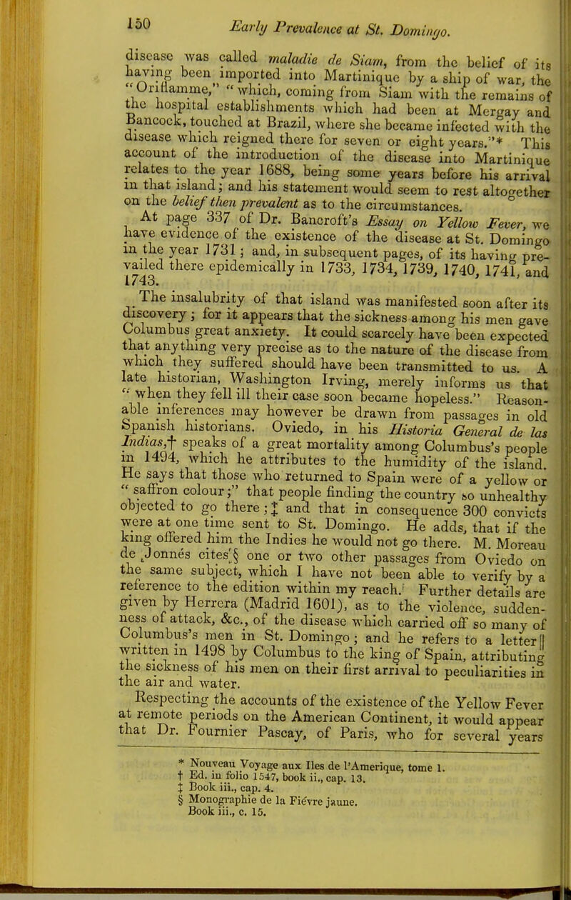 disease was called maladie de Siam, from the belief of its having been imported into Martinique by a ship of war, the Oriflamme,  which, coming from Siam with the remains of the hospital establishments which had been at Mergay and IJancock. touched at Brazil, where she became infected with th© disease which reigned there for seven or eight years/'* This account of the introduction of the disease into Martinique relates to the year 1688, being some years before his arrival in that island; and his statement would seem to rest altocrether on the belief then prevalent as to the circumstances ° At page 337 of Dr. Bancroft's Essay on Yellow Fever, we have evidence of the existence of the disease at St. Domingo m the year 1731; and, in subsequent pages, of its having pre- vailed there epidemically in 1733, 1734, 1739, 1740^ 1741, and i 743. The insalubrity of that island was manifested soon after its discovery; for it appears that the sickness among his men gave Columbus great anxiety. It could scarcely have been expected that anything very precise as to the nature of the disease from which they sulFered should have been transmitted to us A late historian, Washington Irving, merely informs us that '• when they fell ill their case soon became hopeless. Reason- able inferences may however be drawn from passa^^es in old Spanish historians. Oviedo, in his Historia General de las Indias^ speaks of a great mortality among Columbus's people m 1494, Avhich he attributes to the humidity of the island He says that those who returned to Spain were of a yellow or saffron colour; that people finding the country so unhealthy objected to go there ; J and that in consequence 300 convicts were at one time sent to St. Domingo. He adds, that if the king ofiered liim the Indies he would not go there. M. Moreau de^Jonnes cites;,§ one or two other passages from Oviedo on the same subject, which I have not been able to verify by a reference to the edition within my reach.^ Further details are given by Herrera (Madrid 1601), as to the violence, sudden- ness of attack, &c., of the disease which carried off so many of Columbus's men m St. Domingo; and he refers to a letter!! written m 1498 by Columbus to the king of Spain, attributing the sickness of his men on their first arrival to peculiarities in the air and water. Respecting the accounts of the existence of the Yellow Fever at reinote periods on the American Continent, it would appear that Dr. Fournier Pascay, of Paris, who for several years * Nouyeau Voyage aux lies de I'Amerique, tome 1. t Ed. in folio 1547, book ii., cap. 13. X Book iii., cap. 4. § Monogi-aphie de la Fievre jaune. Book iii., c. 15.