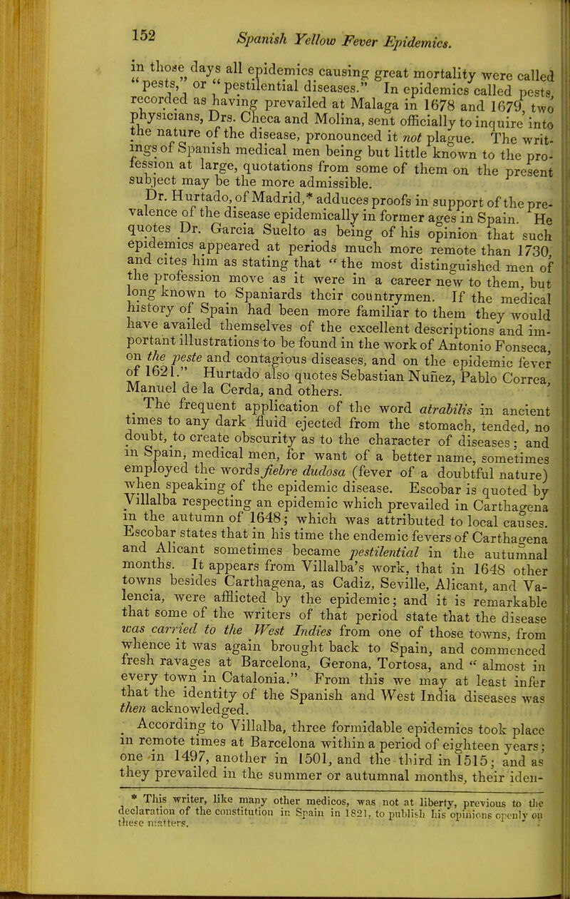 in tho«e days all epidemics causing great mortality were called pests or ' pestilential diseases. In epidemics called pests recorded as having prevailed at Malaga in 1678 and 1679 two physicians, Drs. Checa and Molina, sent officially to inquire into the nature of the disease, pronounced it not plague. The writ- ingsof Spanish medical men being but little known to the pro- lession at large, quotations from some of them on the present subject may be the more admissible. Dr. Hurtado of Madrid,* adduces proofs in support of the pre- valence of the disease epidemically in former ages in Spain. He quotes Dr. Garcia Suelto as being of his opinion that such epidemics appeared at periods much more remote than 1730 and cites him as stating that the most distinguished men of the profession move as it were in a career new to them, but long known to Spaniards their countrymen. If the medical history of Spain had been more familiar to them they would have availed themselves of the excellent descriptions and im- portant illustrations to be found in the work of Antonio Fonseca, on t?^ jjeste and contagious diseases, and on the epidemic fever of 1621. Hurtado also quotes Sebastian Nunez, Pablo Correa Manuel de la Cerda, and others. _ The frequent application of the word atrahilis in ancient times to any dark fluid ejected from the stomach, tended, no doubt, to create obscurity as to the character of diseases ; and m Spain, medical men, for want of a better name, sometimes employed the words Jiebre dudosa (fever of a doubtful nature) when speaking of the epidemic disease. Escobar is quoted by Villalba respecting an epidemic which prevailed in Carthaaeua m the autumn of 1648; which was attributed to local causes, li^scobar states that m his time the endemic fevers of Carthacrena and Ahcant sometimes became pestilential in the autumnal months. It appears from Villalba's work, that in 1648 other towns besides Carthagena, as Cadiz, Seville, Alicant, and Va- lencia, were afflicted by the epidemic; and it is remarkable that some of the writers of that period state that the disease was carried to the West Indies from one of those towns, from whence it was again brought back to Spain, and commenced fresh ravages at Barcelona, Gerona, Tortosa, and almost in every town in Catalonia. From this we may at least infer that the identity of the Spanish and West India diseases was then acknowledged. _ According to Villalba, three formidable epidemics took place m remote times at Barcelona within a period of eighteen years; one in 1497, another in 1501, and the third in 1515; and as they prevailed in the summer or autumnal months, their iden- * This -writer, like many other medicos, -was not at liberty, previous to tlie declaration of the constitution in Spain in 1821. to publitli his opinions orcnlv on