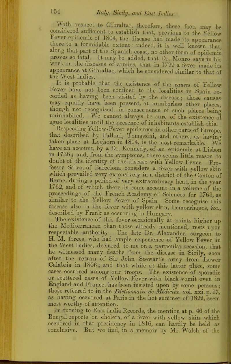 Italy, Sicily, and East Indies. Witli resi^ect to Gibraltar, therefore, these facts may he considered sufficient to establish that, previous to the Yellow Fever epidemic of 1804, the disease had made its appearance there to a formidable extent: indeed, it is well known that, along that part of the Spanish coast, no other form of epidemic proves so fatal. It may be added, that Dr. Monro says in his work on the diseases of armies, that in 1799 a fever made its appearance at Gibraltar, which he considered similar to that of the West Indies. It is probable that the existence of the causes of Yellow Fever have not been confined to the localities in Spain re- corded as having been visited by the disease; those causes may equally have been present, at numberless other places, though not recognised, in consequence of such places* being uninhabited. We cannot always be sure of the existence of ague localities until the presence of inhabitants establish this. Respecting Yellow-Fever epidemics in other parts of Europe, that described by Palloni, Tomassini, and others, as having taken place at Leghorn in 1804, is the most remarkable. We have an account, by a Dr. Kennedy, of an epidemic at Lisbon in 1736 ; and, from the symptoms, there seems little reason to doubt of the identity of the disease with Yellow Fever. Pro- fessor Salva, of Barcelona, considers a fever with yellow skin which prevailed very extensively in a district of the Canton of Berne, during a period of very extraordinary heat, in the year 1762, and. of which there is some account in a volume of the proceedings of the French Academy of Sciences for 1763, as similar to the Yellow Fever of Spain. Some recognise this disease also in the fever with yellow skin, haemorrhages, &c., described by Frank as occurring in Hungary. The existence of this fever occasionally at points higher up the Mediterranean than those already mentioned, rests upon respectable authority. The late Dr. Alexander, surgeon to H. M. forces,_ who had ample experience of Yellow Fever in tlie West Indies, declared to me on a particular occasion, that he witnessed many deaths from the disease in Sicily, soon after the_ return of Sir John Stewart's army from Lower Calabria in 1806; and that while at this latter place, some cases occurred among our troops. The existence of sporadic or scattered cases of Yellow Fever with black vomit even in England and France, has been insisted upon by some persons; those referred to in the Dictionnaire de Medicine, vol. xxi.p. 17, as having occurred at Paris in the hot summer of 1822, seem most worthy of attention. In turning to East India Records, the mention at p. 46 of the Bengal reports on cholera, of a fever with yellow skin which occurred in that presidency in 1816, can hardly be held as conclusive. But we find, in a memoir by Mr. Walsh, of the