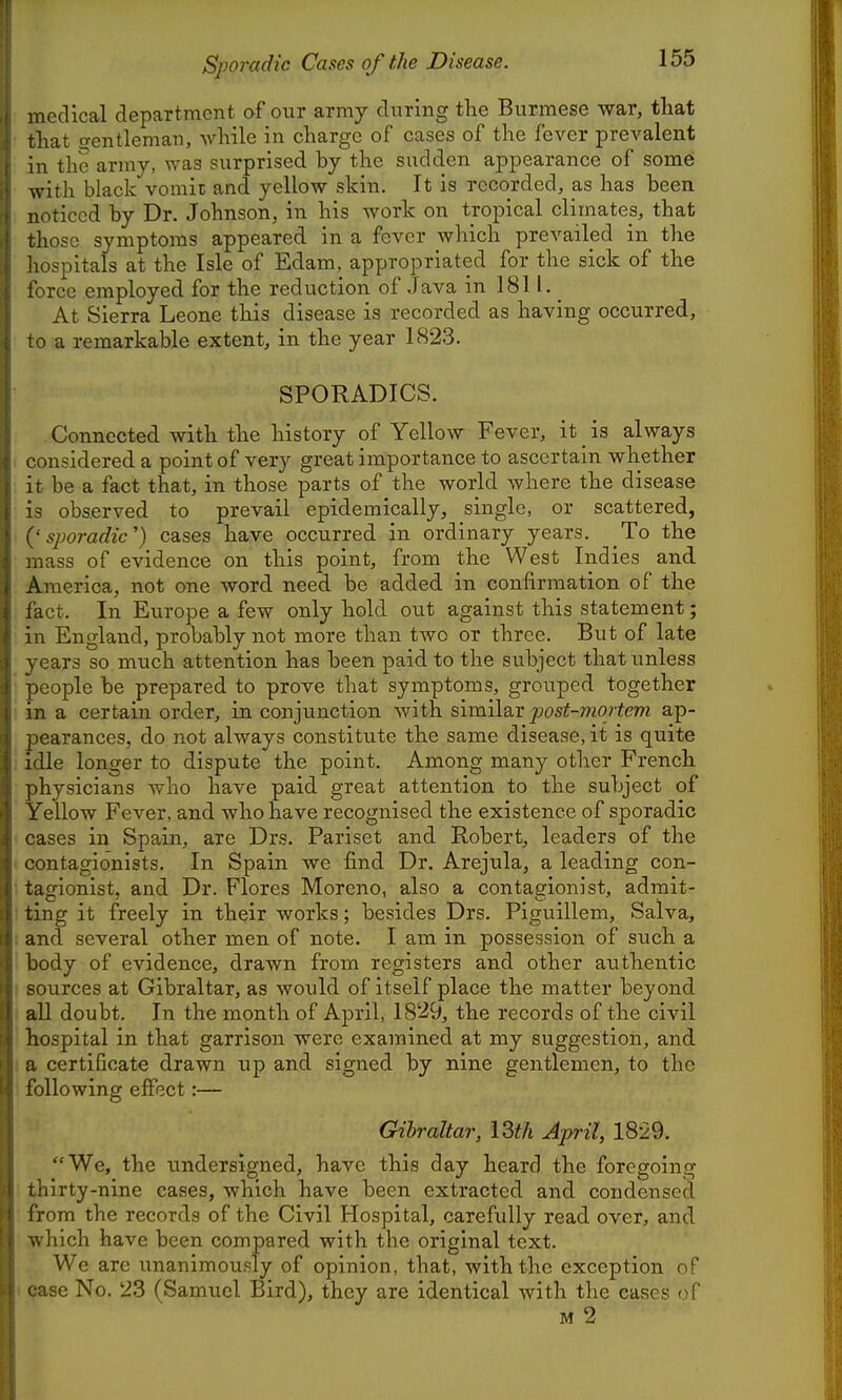 Sporadic Cases of the Disease. nedical department of our army during the Burmese war, that that o-entleman, Avhile in charge of cases of the fever prevalent in the army, was surprised by the sudden appearance of some with black vomit and yellow skin. It is recorded, as has been noticed by Dr. Johnson, in his work on tropical climates, that those symptoms appeared in a fever which prevailed in the hospitals at the Isle of Edam, appropriated for the sick of the force employed for the reduction of Java in 1811. _ At Sierra Leone this disease is recorded as having occurred, .0 a remarkable extent, in the year 1823. SPORADICS. Connected with the history of Yellow Fever, it _ is always considered a point of very great importance to ascertain whether it be a fact that, in those parts of the world where the disease is observed to prevail epidemically, single, or scattered, '(' sporadic') cases have occurred in ordinary years. To the mass of evidence on this point, from the West Indies and America, not one word need be added in confirmation of the fact. In Europe a few only hold out against this statement; in England, probably not more than two or three. But of late years so much attention has been paid to the subject thatiinless people be prepared to prove that symptoms, grouped together in a certain order, in conjunction with similsLX post-mortem ap- pearances, do not always constitute the same disease, it is quite . idle longer to dispute the point. Among many other French physicians who have paid great attention to the subject of Yellow Fever, and who have recognised the existence of sporadic ■ cases in Spain, are Drs. Pariset and Robert, leaders of the - contagionists. In Spain we find Dr. Arejula, a leading con- ■ tagionist, and Dr. Flores Moreno, also a contagionist, admit- ' ting it freely in their works; besides Drs. Piguillem, Salva, i and several other men of note. I am in possession of such a body of evidence, drawn from registers and other authentic ( sources at Gibraltar, as would of itself place the matter beyond i all doubt. In the month of April, 1829, the records of the civil hospital in that garrison were examined at my suggestion, and I a certificate drawn up and signed by nine gentlemen, to the following efiect:— Gibraltar, ISth April, 1829. We, the undersigned, have this day heard the foregoing thirty-nine cases, which have been extracted and condensed from the records of the Civil Hospital, carefully read over, and which have been compared with the original text. We are unanimously of opinion, that, with the exception of 1 case No. 23 (Samuel Bird), they are identical with the cases of M 2