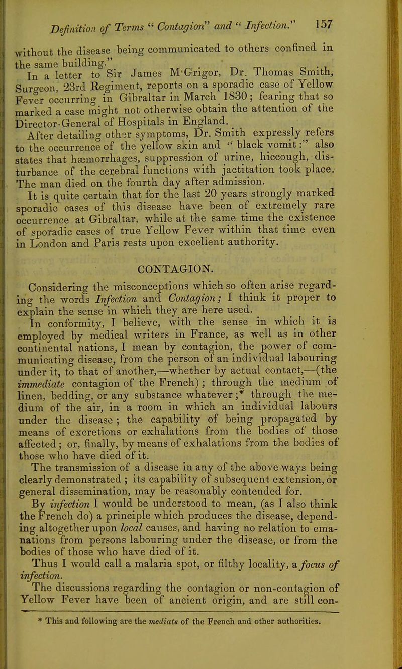 \\rithout the disease being communicated to others confined in the same building. ^. . m, o -.u In a letter to Sir James M'Gngor, Dr. Ihomas bmith, Suro-eon, 23rd Kegiment, reports on a sporadic case of Yellow- Fever occurring in Gibraltar in March_ 1830; fearing that so marked a case might not otherwise obtain the attention of the Director-General of Hospitals in England. After detailing oth<ir symptoms, Dr. Smith expressly refers to the occurrence of the yellow skin and  black vomit: also states that haemorrhages, suppression of urine, hiccough, dis- turbance of the cerebral functions with jactitation took place. The man died on the fourth day after admission. It is quite certain that for the last 20 years strongly marked sporadic cases of this disease have been of extremely rare occurrence at Gibraltar, while at the same time the existence of sporadic cases of true Yellow Fever within that time even, in London and Paris rests upon excellent authority. CONTAGION. Considering the misconceptions which so often arise regard- ing the words Infection and Contagion; I think it proper to explain the sense in which they are here used. _ In conformity, I believe, with the sense in which it is employed by medical writers in France, as well as in other continental nations, I mean by contagion, the power of com- municating disease, from the person of an individual labouring under it, to that of another,—whether by actual contact,—(the immediate contagion of the French); through the medium of linen, bedding, or any substance whatever;* through the me- dium of the air, in a room in which an individual labours under the disease ; the capability of being propagated by means of excretions or exhalations from the bodies of those affected; or, finally, by means of exhalations from the bodies of those who have died of it. The transmission of a disease in any of the above ways being clearly demonstrated ; its capability of subsequent extension, or general dissemination, may be reasonably contended for. By infection I would be understood to mean, (as I also think the French do) a principle which produces the disease, depend- ing altogether upon local causes, and having no relation to ema- nations from persons labouring under the disease, or from the bodies of those who have died of it. Thus I would call a malaria spot, or filthy locality, ^ focus of infection. The discussions regarding the contagion or non-contagion of Yellow Fever have been of ancient origin, and are still con- This and following are the mediatg of the French and other authorities.